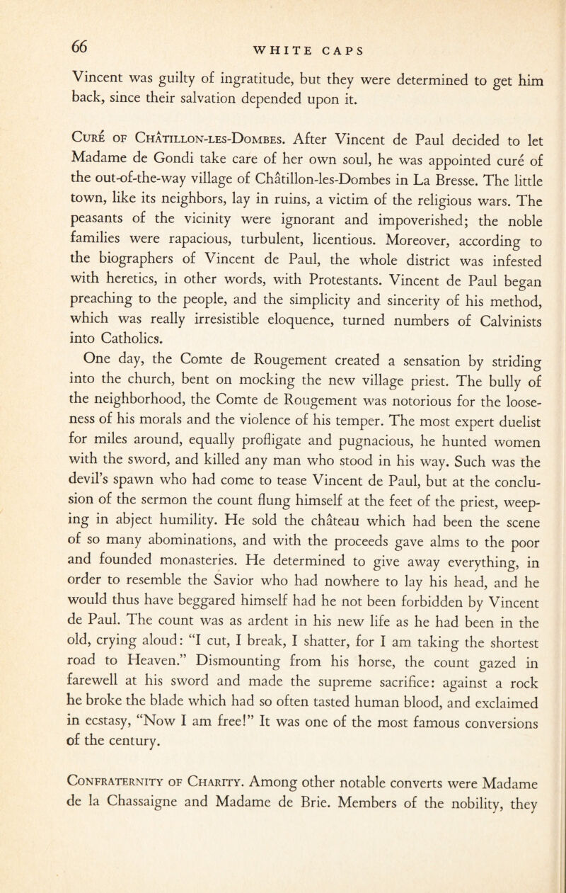 Vincent was guilty of ingratitude, but they were determined to get him back, since their salvation depended upon it. Cure of Chatillon-les-Dombes. After Vincent de Paul decided to let Madame de Gondi take care of her own soul, he was appointed cure of the out-of-the-way village of Chatillon-les-Dombes in La Bresse. The little town, like its neighbors, lay in ruins, a victim of the religious wars. The peasants of the vicinity were ignorant and impoverished; the noble families were rapacious, turbulent, licentious. Moreover, according to the biographers of Vincent de Paul, the whole district was infested with heretics, in other words, with Protestants. Vincent de Paul began preaching to the people, and the simplicity and sincerity of his method, which was really irresistible eloquence, turned numbers of Calvinists into Catholics. One day, the Comte de Rougement created a sensation by striding into the church, bent on mocking the new village priest. The bully of the neighborhood, the Comte de Rougement was notorious for the loose¬ ness of his morals and the violence of his temper. The most expert duelist for miles around, equally profligate and pugnacious, he hunted women with the sword, and killed any man who stood in his way. Such was the devil’s spawn who had come to tease Vincent de Paul, but at the conclu¬ sion of the sermon the count flung himself at the feet of the priest, weep¬ ing in abject humility. He sold the chateau which had been the scene of so many abominations, and with the proceeds gave alms to the poor and founded monasteries. He determined to give away everything, in order to resemble the Savior who had nowhere to lay his head, and he would thus have beggared himself had he not been forbidden by Vincent de Paul. The count was as ardent in his new life as he had been in the old, crying aloud: “I cut, I break, I shatter, for I am taking the shortest road to Heaven.” Dismounting from his horse, the count gazed in farewell at his sword and made the supreme sacrifice: against a rock he broke the blade which had so often tasted human blood, and exclaimed in ecstasy, “Now I am free!” It was one of the most famous conversions of the century. Confraternity of Charity. Among other notable converts were Madame de la Chassaigne and Madame de Brie. Members of the nobility, they