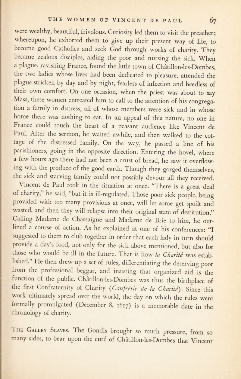 were wealthy, beautiful, frivolous. Curiosity led them to visit the preacher; whereupon, he exhorted them to give up their present way of life, to become good Catholics and seek God through works of charity. They became zealous disciples, aiding the poor and nursing the sick. When a plague, ravishing France, found the little town of Chatillon-les-Dombes, the two ladies whose lives had been dedicated to pleasure, attended the plague-stricken by day and by night, fearless of infection and heedless of their own comfort. On one occasion, when the priest was about to say Mass, these women entreated him to call to the attention of his congrega¬ tion a family in distress, all of whose members were sick and in whose home there was nothing to eat. In an appeal of this nature, no one in France could touch the heart of a peasant audience like Vincent de Paul. After the sermon, he waited awhile, and then walked to the cot¬ tage of the distressed family. On the way, he passed a line of his parishioners, going in the opposite direction. Entering the hovel, where a few hours ago there had not been a crust of bread, he saw it overflow¬ ing with the produce of the good earth. Though they gorged themselves, the sick and starving family could not possibly devour all they received. Vincent de Paul took in the situation at once. “There is a great deal of charity, he said, but it is ill-regulated. Those poor sick people, being provided with too many provisions at once, will let some get spoilt and wasted, and then they will relapse into their original state of destitution.” Calling Madame de Chassaigne and Madame de Brie to him, he out¬ lined a course of action. As he explained at one of his conferences: “I suggested to them to club together in order that each lady in turn should provide a day s food, not only for the sick above mentioned, but also for those who would be ill in the future. That is how la Chavite was estab¬ lished. Fie then drew up a set of rules, differentiating the deserving poor from the professional beggar, and insisting that organized aid is the function of the public. Chatillon-les-F)ombes was thus the birthplace of the first Confraternity of Charity (Confrerie de la Charite). Since this work ultimately spread over the world, the day on which the rules were formally promulgated (December 8, 1617) is a memorable date in the chronology of charity. The Galley Slaves. The Gondis brought so much pressure, from so many sides, to bear upon the cure of Chatillon-les-Dombes that Vincent