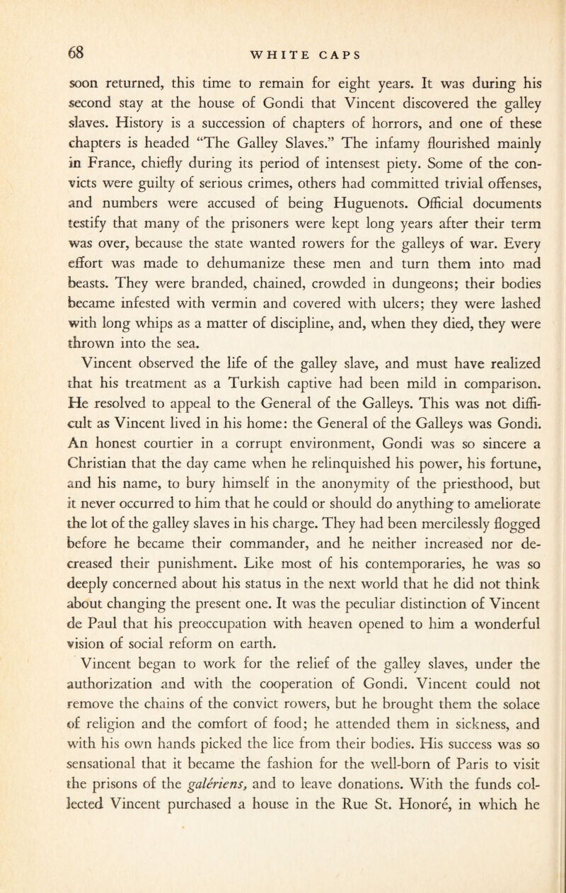 soon returned, this time to remain for eight years. It was during his second stay at the house of Gondi that Vincent discovered the galley slaves. History is a succession of chapters of horrors, and one of these chapters is headed “The Galley Slaves.” The infamy flourished mainly in France, chiefly during its period of intensest piety. Some of the con¬ victs were guilty of serious crimes, others had committed trivial offenses, and numbers were accused of being Huguenots. Official documents testify that many of the prisoners were kept long years after their term was over, because the state wanted rowers for the galleys of war. Every effort was made to dehumanize these men and turn them into mad beasts. They were branded, chained, crowded in dungeons; their bodies became infested with vermin and covered with ulcers; they were lashed with long whips as a matter of discipline, and, when they died, they were thrown into the sea. Vincent observed the life of the galley slave, and must have realized that his treatment as a Turkish captive had been mild in comparison. He resolved to appeal to the General of the Galleys. This was not diffi¬ cult as Vincent lived in his home: the General of the Galleys was Gondi. An honest courtier in a corrupt environment, Gondi was so sincere a Christian that the day came when he relinquished his power, his fortune, and his name, to bury himself in the anonymity of the priesthood, but it never occurred to him that he could or should do anything to ameliorate the lot of the galley slaves in his charge. They had been mercilessly flogged before he became their commander, and he neither increased nor de¬ creased their punishment. Like most of his contemporaries, he was so deeply concerned about his status in the next world that he did not think about changing the present one. It was the peculiar distinction of Vincent de Paul that his preoccupation with heaven opened to him a wonderful vision of social reform on earth. Vincent began to work for the relief of the galley slaves, under the authorization and with the cooperation of Gondi. Vincent could not remove the chains of the convict rowers, but he brought them the solace of religion and the comfort of food; he attended them in sickness, and with his own hands picked the lice from their bodies. His success was so sensational that it became the fashion for the well-born of Paris to visit the prisons of the galeriens, and to leave donations. With the funds col¬ lected Vincent purchased a house in the Rue St. Honore, in which he
