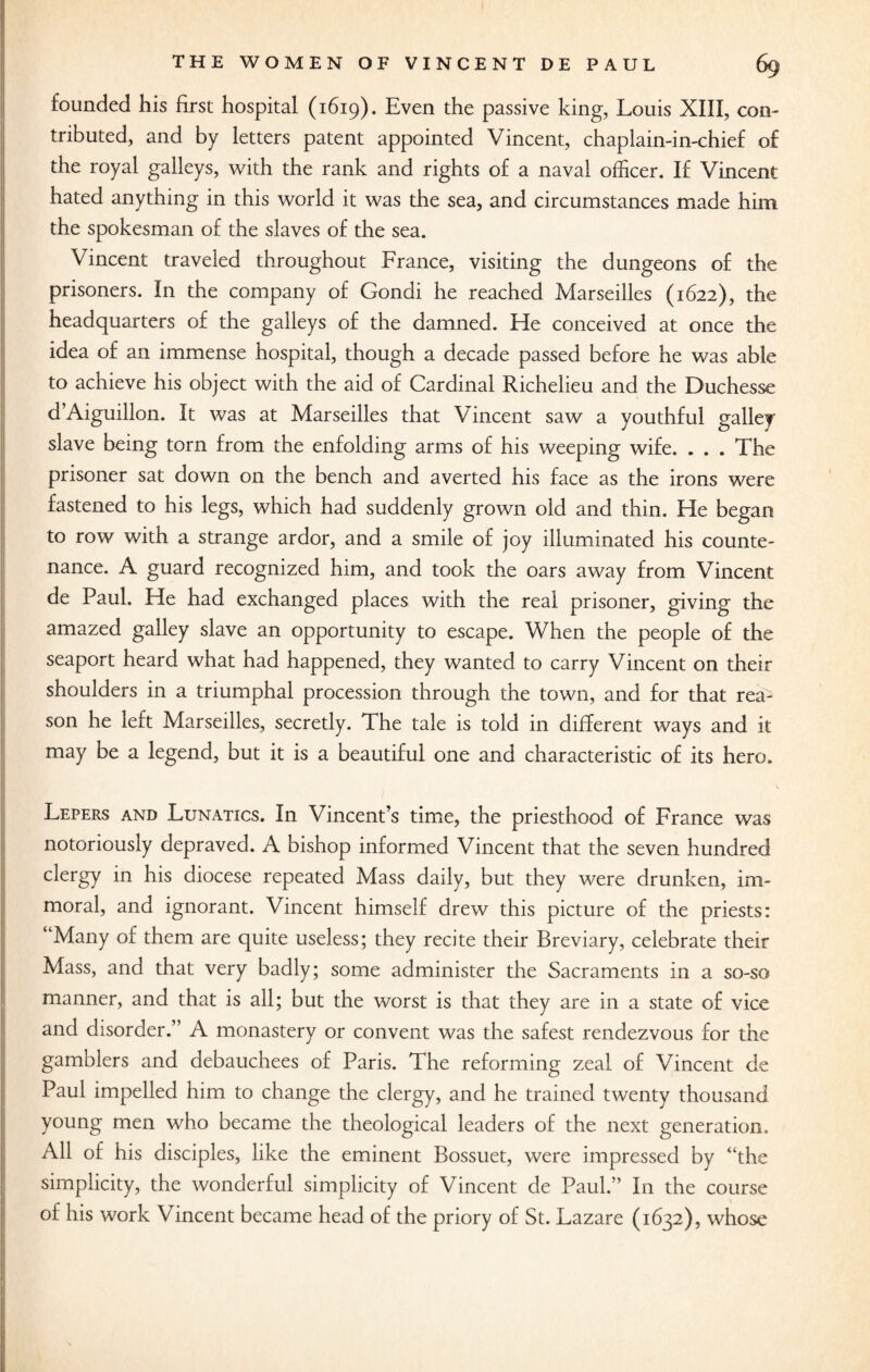 founded his first hospital (1619). Even the passive king, Louis XIII, con¬ tributed, and by letters patent appointed Vincent, chaplain-in-chief of the royal galleys, with the rank and rights of a naval officer. If Vincent hated anything in this world it was the sea, and circumstances made him the spokesman of the slaves of the sea. Vincent traveled throughout France, visiting the dungeons of the prisoners. In the company of Gondi he reached Marseilles (1622), the headquarters of the galleys of the damned. He conceived at once the idea of an immense hospital, though a decade passed before he was able to achieve his object with the aid of Cardinal Richelieu and the Duchesse d’Aiguillon. It was at Marseilles that Vincent saw a youthful galley slave being torn from the enfolding arms of his weeping wife. . . . The prisoner sat down on the bench and averted his face as the irons were fastened to his legs, which had suddenly grown old and thin. He began to row with a strange ardor, and a smile of joy illuminated his counte¬ nance. A guard recognized him, and took the oars away from Vincent de Paul. He had exchanged places with the real prisoner, giving the amazed galley slave an opportunity to escape. When the people of the seaport heard what had happened, they wanted to carry Vincent on their shoulders in a triumphal procession through the town, and for that rea¬ son he left Marseilles, secretly. The tale is told in different ways and it may be a legend, but it is a beautiful one and characteristic of its hero. Lepers and Lunatics. In Vincent’s time, the priesthood of France was notoriously depraved. A bishop informed Vincent that the seven hundred clergy in his diocese repeated Mass daily, but they were drunken, im¬ moral, and ignorant. Vincent himself drew this picture of the priests: ‘ Many of them are quite useless; they recite their Breviary, celebrate their Mass, and that very badly; some administer the Sacraments in a so-so manner, and that is all; but the worst is that they are in a state of vice and disorder.” A monastery or convent was the safest rendezvous for the gamblers and debauchees of Paris. The reforming zeal of Vincent de Paul impelled him to change the clergy, and he trained twenty thousand young men who became the theological leaders of the next generation. All of his disciples, like the eminent Bossuet, were impressed by “the simplicity, the wonderful simplicity of Vincent de Paul.” In the course of his work Vincent became head of the priory of St. Lazare (1632), whose