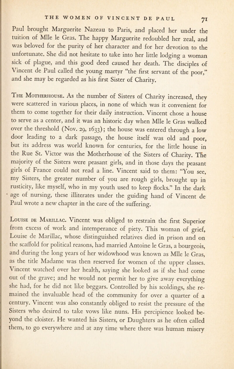 Paul brought Marguerite Nazeau to Paris, and placed her under the tuition of Mile le Gras. The happy Marguerite redoubled her zeal, and was beloved for the purity of her character and for her devotion to the unfortunate. She did not hesitate to take into her little lodging a woman sick of plague, and this good deed caused her death. The disciples of Vincent de Paul called the young martyr “the first servant of the poor,” and she may be regarded as his first Sister of Charity. The Motherhouse. As the number of Sisters of Charity increased, they were scattered in various places, in none of which was it convenient for them to come together for their daily instruction. Vincent chose a house to serve as a center, and it was an historic day when Mile le Gras walked over the threshold (Nov. 29, 1633); the house was entered through a low door leading to a dark passage, the house itself was old and poor, but its address was world known for centuries, for the little house in the Rue St. Victor was the Motherhouse of the Sisters of Charity. The majority of the Sisters were peasant girls, and in those days the peasant girls of France could not read a line. Vincent said to them: “You see, my Sisters, the greater number of you are rough girls, brought up in rusticity, like myself, who in my youth used to keep flocks.” In the dark * age of nursing, these illiterates under the guiding hand of Vincent de Paul wrote a new chapter in the care of the suffering. Louise de Marillac. Vincent was obliged to restrain the first Superior from excess of work and intemperance of piety. This woman of grief, Louise de Marillac, whose distinguished relatives died in prison and on the scaffold for political reasons, had married Antoine le Gras, a bourgeois, and during the long years of her widowhood was known as Mile le Gras, as the title Madame was then reserved for women of the upper classes. Vincent watched over her health, saying she looked as if she had come out of the grave; and he would not permit her to give away everything she had, for he did not like beggars. Controlled by his scoldings, she re¬ mained the invaluable head of the community for over a quarter of a century. Vincent was also constantly obliged to resist the pressure of the Sisters who desired to take vows like nuns. His percipience looked be¬ yond the cloister. He wanted his Sisters, or Daughters as he often called them, to go everywhere and at any time where there was human misery