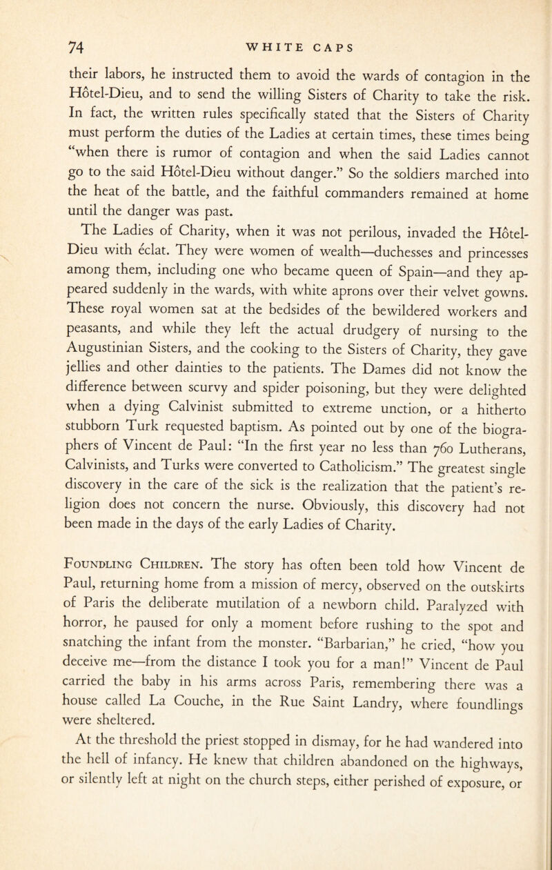 their labors, he instructed them to avoid the wards of contagion in the Hotel-Dieu, and to send the willing Sisters of Charity to take the risk. In fact, the written rules specifically stated that the Sisters of Charity must perform the duties of the Ladies at certain times, these times being “when there is rumor of contagion and when the said Ladies cannot go to the said Hotel-Dieu without danger.” So the soldiers marched into the heat of the battle, and the faithful commanders remained at home until the danger was past. The Ladies of Charity, when it was not perilous, invaded the Hotel- Dieu with eclat. They were women of wealth—duchesses and princesses among them, including one who became queen of Spain—and they ap¬ peared suddenly in the wards, with white aprons over their velvet gowns. These royal women sat at the bedsides of the bewildered workers and peasants, and while they left the actual drudgery of nursing to the Augustinian Sisters, and the cooking to the Sisters of Charity, they gave jellies and other dainties to the patients. The Dames did not know the difference between scurvy and spider poisoning, but they were delighted when a dying Calvinist submitted to extreme unction, or a hitherto stubborn Turk requested baptism. As pointed out by one of the biogra¬ phers of Vincent de Paul: “In the first year no less than 760 Lutherans, Calvinists, and Turks were converted to Catholicism.” The greatest single discovery in the care of the sick is the realization that the patient’s re¬ ligion does not concern the nurse. Obviously, this discovery had not been made in the days of the early Ladies of Charity. Foundling Children. The story has often been told how Vincent de Paul, returning home from a mission of mercy, observed on the outskirts of Paris the deliberate mutilation of a newborn child. Paralyzed with horror, he paused for only a moment before rushing to the spot and snatching the infant from the monster. “Barbarian,” he cried, “how you deceive me—from the distance I took you for a man!” Vincent de Paul carried the baby in his arms across Paris, remembering there was a house called La Couche, in the Rue Saint Landry, where foundlings were sheltered. At the threshold the priest stopped in dismay, for he had wandered into the hell of infancy. He knew that children abandoned on the highways, or silently left at night on the church steps, either perished of exposure, or