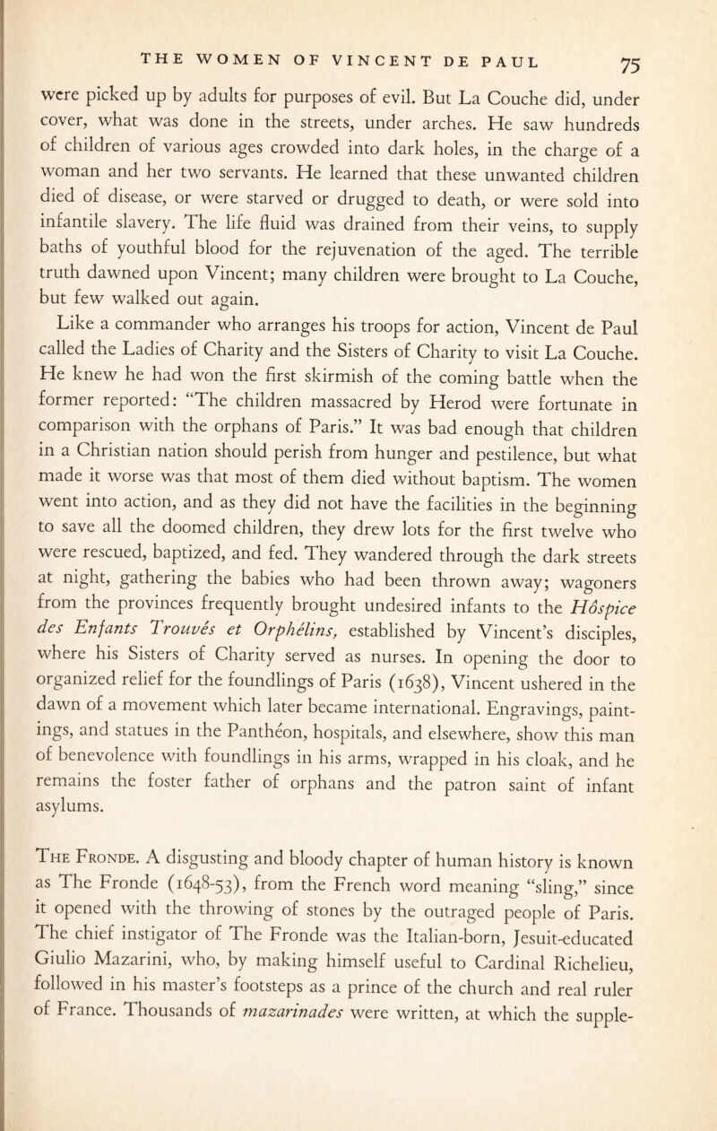 were picked up by adults for purposes of evil. But La Couche did, under cover, what was done in the streets, under arches. He saw hundreds of children of various ages crowded into dark holes, in the charge of a woman and her two servants. He learned that these unwanted children died of disease, or were starved or drugged to death, or were sold into infantile slavery. The life fluid was drained from their veins, to supply baths of youthful blood for the rejuvenation of the aged. The terrible truth dawned upon Vincent; many children were brought to La Couche, but few walked out again. Like a commander who arranges his troops for action, Vincent de Paul called the Ladies of Charity and the Sisters of Charity to visit La Couche. He knew he had won the first skirmish of the coming battle when the former reported: “The children massacred by Herod were fortunate in comparison with the orphans of Paris.” It was bad enough that children in a Christian nation should perish from hunger and pestilence, but what made it worse was that most of them died without baptism. The women went into action, and as they did not have the facilities in the beginning to save all the doomed children, they drew lots for the first twelve who were rescued, baptized, and fed. They wandered through the dark streets at night, gathering the babies who had been thrown away; wagoners from the provinces frequently brought undesired infants to the Hospice des Enfants Trouves et Orphelins, established by Vincent’s disciples, where his Sisters of Charity served as nurses. In opening the door to organized relief for the foundlings of Paris (1638), Vincent ushered in the dawn of a movement which later became international. Engravings, paint- ings, and statues in the Pantheon, hospitals, and elsewhere, show this man of benevolence with foundlings in his arms, wrapped in his cloak, and he remains the foster father of orphans and the patron saint of infant asylums. The Fronde. A disgusting and bloody chapter of human history is known as The Fronde (1648-53), from the French word meaning “sling,” since it opened with the throwing of stones by the outraged people of Paris. The chief instigator of The Fronde was the Italian-born, Jesuit-educated Giulio Mazarini, who, by making himself useful to Cardinal Richelieu, followed in his master’s footsteps as a prince of the church and real ruler of France. 1 housands of mazannades were written, at which the supple-