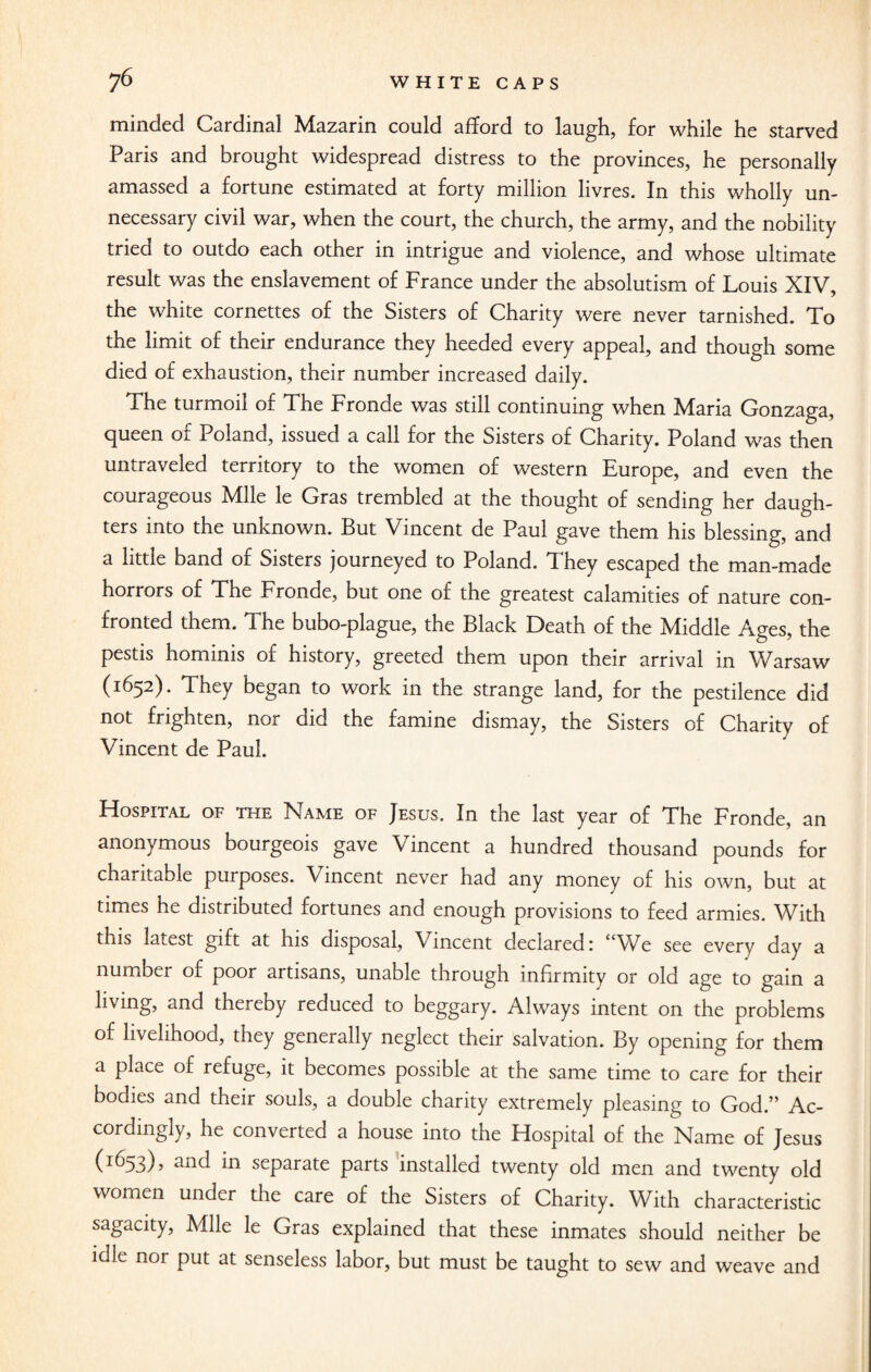minded Cardinal Mazarin could afford to laugh, for while he starved Paris and brought widespread distress to the provinces, he personally amassed a fortune estimated at forty million livres. In this wholly un¬ necessary civil war, when the court, the church, the army, and the nobility tried to outdo each other in intrigue and violence, and whose ultimate result was the enslavement of France under the absolutism of Louis XIV, the white cornettes of the Sisters of Charity were never tarnished. To the limit of their endurance they heeded every appeal, and though some died of exhaustion, their number increased daily. The turmoil of The Fronde was still continuing when Maria Gonzaga, queen of Poland, issued a call for the Sisters of Charity. Poland was then untraveled territory to the women of western Europe, and even the courageous Mile le Gras trembled at the thought of sending her daugh¬ ters into the unknown. But Vincent de Paul gave them his blessing, and a little band of Sisters journeyed to Poland. They escaped the man-made horrors of The Fronde, but one of the greatest calamities of nature con¬ fronted them. The bubo-plague, the Black Death of the Middle Ages, the pestis hominis of history, greeted them upon their arrival in Warsaw (1652). They began to work in the strange land, for the pestilence did not frighten, nor did the famine dismay, the Sisters of Charity of Vincent de Paul. Hospital of the Name of Jesus. In the last year of The Fronde, an anonymous bourgeois gave Vincent a hundred thousand pounds for charitable purposes. Vincent never had any money of his own, but at times he distributed fortunes and enough provisions to feed armies. With this latest gift at his disposal, Vincent declared: “We see every day a number of poor artisans, unable through infirmity or old age to gain a living, and thereby reduced to beggary. Always intent on the problems of livelihood, they generally neglect their salvation. By opening for them a place of refuge, it becomes possible at the same time to care for their bodies and their souls, a double charity extremely pleasing to God.” Ac¬ cordingly, he converted a house into the Hospital of the Name of Jesus (I^53)? in separate parts installed twenty old men and twenty old women under the care of the Sisters of Charity. With characteristic sagacity, Mile le Gras explained that these inmates should neither be idle nor put at senseless labor, but must be taught to sew and weave and