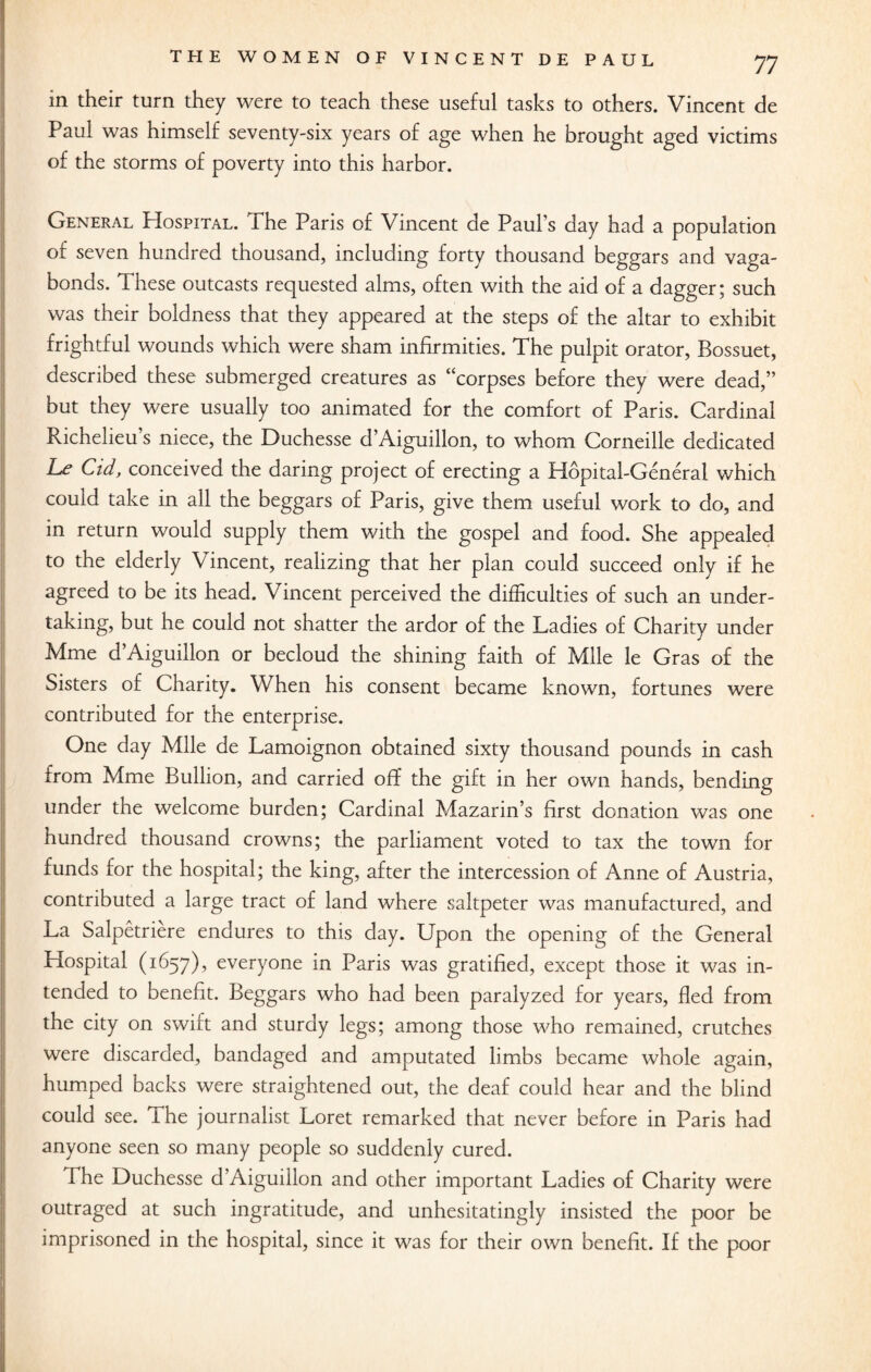 in their turn they were to teach these useful tasks to others. Vincent de Paul was himself seventy-six years of age when he brought aged victims of the storms of poverty into this harbor. General PIospital. The Paris of Vincent de Paul s day had a population of seven hundred thousand, including forty thousand beggars and vaga¬ bonds. These outcasts requested alms, often with the aid of a dagger; such was their boldness that they appeared at the steps of the altar to exhibit frightful wounds which were sham infirmities. The pulpit orator, Bossuet, described these submerged creatures as “corpses before they were dead,” but they were usually too animated for the comfort of Paris. Cardinal Richelieu’s niece, the Duchesse d’Aiguillon, to whom Corneille dedicated Le Cid, conceived the daring project of erecting a Hopital-General which could take in all the beggars of Paris, give them useful work to do, and in return would supply them with the gospel and food. She appealed to the elderly Vincent, realizing that her plan could succeed only if he agreed to be its head. Vincent perceived the difficulties of such an under¬ taking, but he could not shatter the ardor of the Ladies of Charity under Mme d’Aiguillon or becloud the shining faith of Mile le Gras of the Sisters of Charity. When his consent became known, fortunes were contributed for the enterprise. One day Mile de Lamoignon obtained sixty thousand pounds in cash from Mme Bullion, and carried off the gift in her own hands, bending under the welcome burden; Cardinal Mazarin’s first donation was one hundred thousand crowns; the parliament voted to tax the town for funds for the hospital; the king, after the intercession of Anne of Austria, contributed a large tract of land where saltpeter was manufactured, and La Salpetriere endures to this day. Upon the opening of the General Hospital (1657), everyone in Paris was gratified, except those it was in¬ tended to benefit. Beggars who had been paralyzed for years, fled from the city on swift and sturdy legs; among those who remained, crutches were discarded, bandaged and amputated limbs became whole again, humped backs were straightened out, the deaf could hear and the blind could see. ihe journalist Loret remarked that never before in Paris had anyone seen so many people so suddenly cured. The Duchesse d’Aiguillon and other important Ladies of Charity were outraged at such ingratitude, and unhesitatingly insisted the poor be imprisoned in the hospital, since it was for their own benefit. If the poor