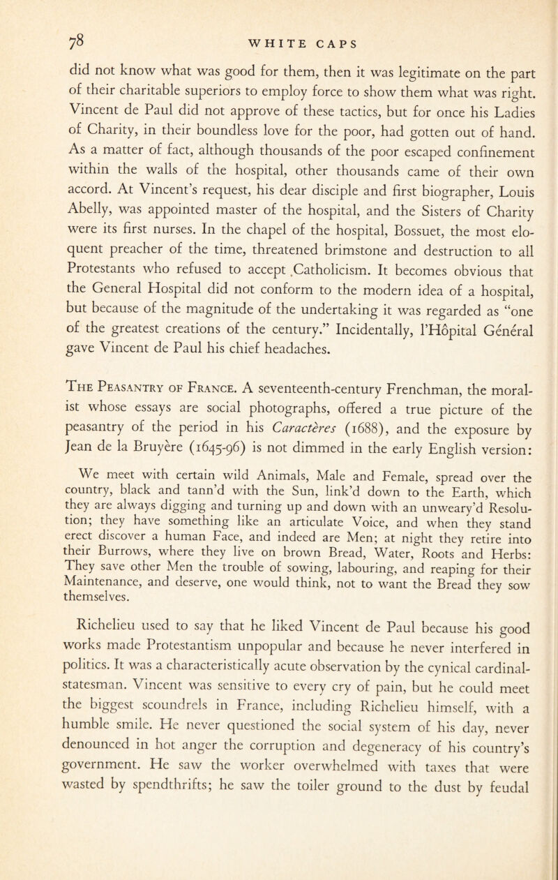 did not know what was good for them, then it was legitimate on the part of their charitable superiors to employ force to show them what was right. Vincent de Paul did not approve of these tactics, but for once his Ladies of Charity, in their boundless love for the poor, had gotten out of hand. As a matter of fact, although thousands of the poor escaped confinement within the walls of the hospital, other thousands came of their own accord. At Vincent’s request, his dear disciple and first biographer, Louis Abelly, was appointed master of the hospital, and the Sisters of Charity were its first nurses. In the chapel of the hospital, Bossuet, the most elo¬ quent preacher of the time, threatened brimstone and destruction to all Protestants who refused to accept Catholicism. It becomes obvious that the General Hospital did not conform to the modern idea of a hospital, but because of the magnitude of the undertaking it was regarded as “one of the greatest creations of the century.” Incidentally, l’Hopital General gave Vincent de Paul his chief headaches. The Peasantry of France. A seventeenth-century Frenchman, the moral¬ ist whose essays are social photographs, offered a true picture of the peasantry of the period in his Caracteres (1688), and the exposure by Jean de la Bruyere (1645-96) is not dimmed in the early English version: We meet with certain wild Animals, Male and Female, spread over the country, black and tann d with tne Sun, link d down to the Earth, which they are always digging and turning up and down with an unweary’d Resolu¬ tion; they have something like an articulate Voice, and when they stand erect discover a human Face, and indeed are Men; at night they retire into their Burrows, where they live on brown Bread, Water, Roots and Herbs: They save other Men the trouble of sowing, labouring, and reaping for their Maintenance, and deserve, one would think, not to want the Bread they sow themselves. Richelieu used to say that he liked Vincent de Paul because his good works made Protestantism unpopular and because he never interfered in politics. It was a characteristically acute observation by the cynical cardinal- statesman. Vincent was sensitive to every cry of pain, but he could meet the biggest scoundrels in France, including Richelieu himself, with a humble smile. He never questioned the social system of his day, never denounced in hot anger the corruption and degeneracy of his country’s government. He saw the worker overwhelmed with taxes that were wasted by spendthrifts; he saw the toiler ground to the dust by feudal