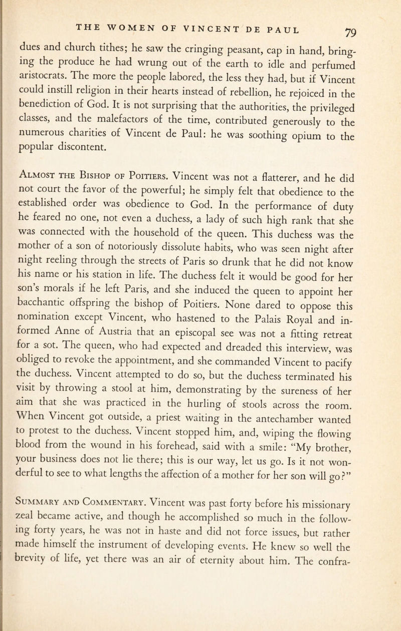 dues and church tithes; he saw the cringing peasant, cap in hand, bring¬ ing the produce he had wrung out of the earth to idle and perfumed aristocrats. The more the people labored, the less they had, but if Vincent could instill religion in their hearts instead of rebellion, he rejoiced in the benediction of God. It is not surprising that the authorities, the privileged classes, and the malefactors of the time, contributed generously to the numerous charities of Vincent de Paul: he was soothing opium to the popular discontent. Almost the Bishop of Poitiers. Vincent was not a flatterer, and he did not court the favor of the powerful; he simply felt that obedience to the established order was obedience to God. In the performance of duty he feared no one, not even a duchess, a lady of such high rank that she was connected with the household of the queen. This duchess was the mother of a son of notoriously dissolute habits, who was seen night after night reeling through tne streets of Paris so drunk that he did not know his name or his station in life. The duchess felt it would be good for her sons morals if he left Paris, and she induced the queen to appoint her bacchantic offspring the bishop of Poitiers. None dared to oppose this nomination except Vincent, who hastened to the Palais Royal and in¬ formed Anne of Austria that an episcopal see was not a fitting retreat for 3. sot. The queen, who had expected and dreaded this interview, was obliged to revoke the appointment, and she commanded Vincent to pacify the duchess. Vincent attempted to do so, but the duchess terminated his visit by throwing a stool at him, demonstrating by the sureness of her aim that she was practiced in the hurling of stools across the room. When Vincent got outside, a priest waiting in the antechamber wanted to protest to the duchess. Vincent stopped him, and, wiping the flowing blood from the wound in his forehead, said with a smile: “My brother, your business does not lie there; this is our way, let us go. Is it not won¬ derful to see to what lengths the affection of a mother for her son will go?” Summary and Commentary. Vincent was past forty before his missionary zeal became active, and though he accomplished so much in the follow¬ ing forty years, he was not in haste and did not force issues, but rather made himself the instrument of developing events. He knew so well the brevity of life, yet there was an air of eternity about him. The confra-
