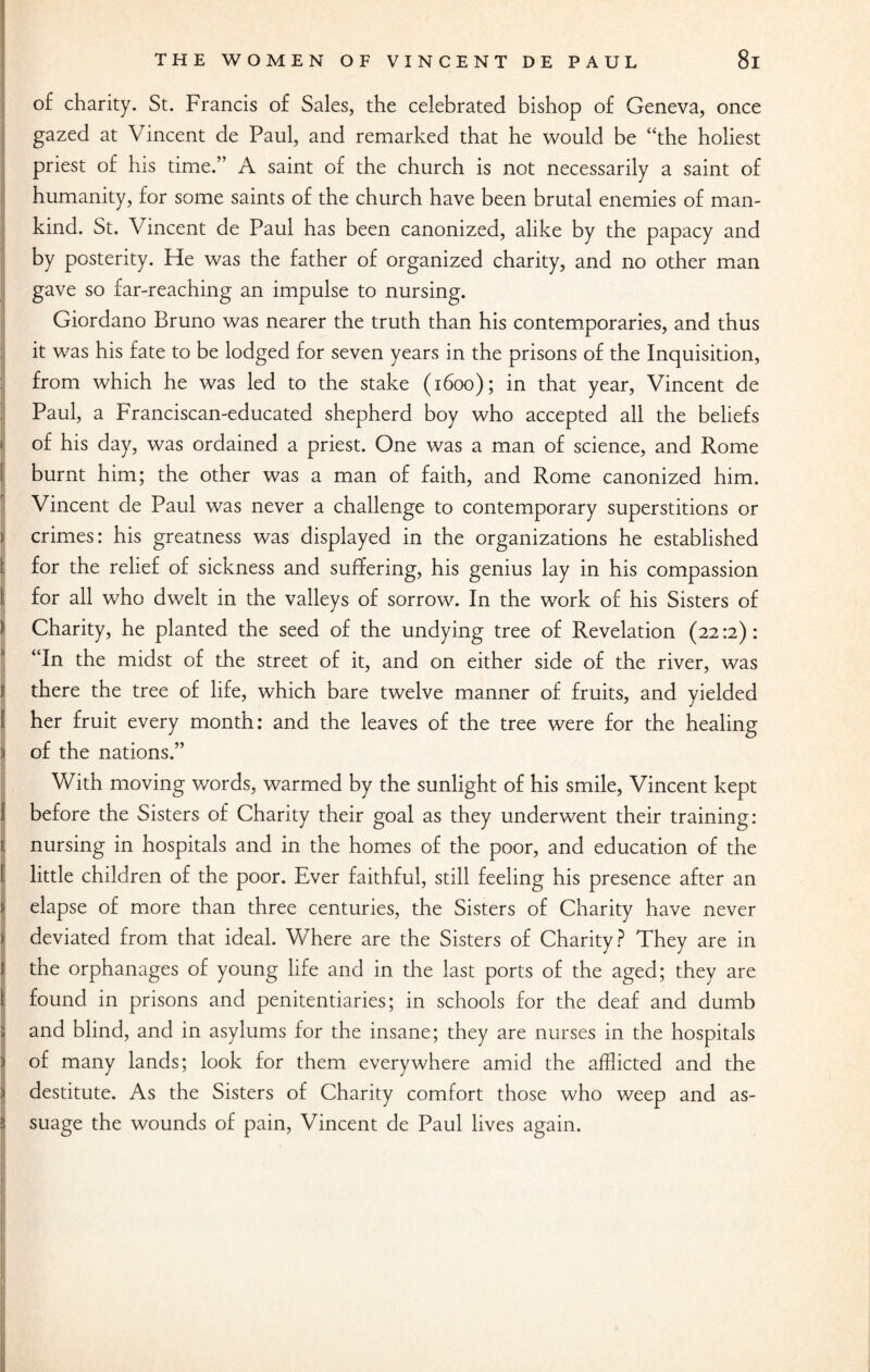 of charity. St. Francis of Sales, the celebrated bishop of Geneva, once gazed at Vincent de Paul, and remarked that he would be “the holiest priest of his time.” A saint of the church is not necessarily a saint of humanity, for some saints of the church have been brutal enemies of man¬ kind. St. Vincent de Paul has been canonized, alike by the papacy and by posterity. He was the father of organized charity, and no other man gave so far-reaching an impulse to nursing. Giordano Bruno was nearer the truth than his contemporaries, and thus it was his fate to be lodged for seven years in the prisons of the Inquisition, from which he was led to the stake (1600); in that year, Vincent de Paul, a Franciscan-educated shepherd boy who accepted all the beliefs of his day, was ordained a priest. One was a man of science, and Rome burnt him; the other was a man of faith, and Rome canonized him. Vincent de Paul was never a challenge to contemporary superstitions or crimes: his greatness was displayed in the organizations he established for the relief of sickness and suffering, his genius lay in his compassion for all who dwelt in the valleys of sorrow. In the work of his Sisters of Charity, he planted the seed of the undying tree of Revelation (2212): “In the midst of the street of it, and on either side of the river, was there the tree of life, which bare twelve manner of fruits, and yielded her fruit every month: and the leaves of the tree were for the healing | of the nations.” With moving words, warmed by the sunlight of his smile, Vincent kept before the Sisters of Charity their goal as they underwent their training: 1; nursing in hospitals and in the homes of the poor, and education of the little children of the poor. Ever faithful, still feeling his presence after an elapse of more than three centuries, the Sisters of Charity have never deviated from that ideal. Where are the Sisters of Charity? They are in the orphanages of young life and in the last ports of the aged; they are found in prisons and penitentiaries; in schools for the deaf and dumb Sj and blind, and in asylums for the insane; they are nurses in the hospitals ) of many lands; look for them everywhere amid the afflicted and the i destitute. As the Sisters of Charity comfort those who weep and as- jj suage the wounds of pain, Vincent de Paul lives again. i