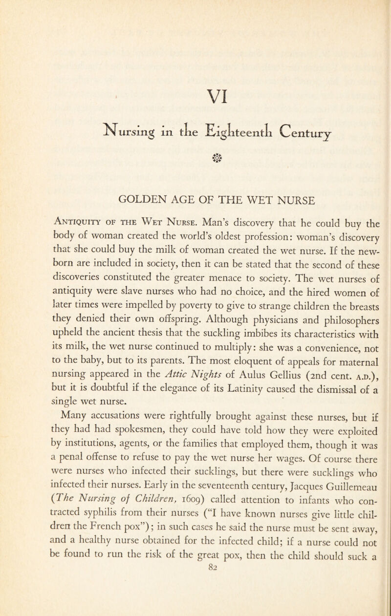 Nursing m tlie Eigliteentli Century GOLDEN AGE OF THE WET NURSE Antiquity of the Wet Nurse. Man’s discovery that he could buy the body of woman created the world’s oldest profession: woman’s discovery that she could buy the milk of woman created the wet nurse. If the new¬ born are included in society, then it can be stated that the second of these discoveries constituted the greater menace to society. The wet nurses of antiquity were slave nurses who had no choice, and the hired women of later times were impelled by poverty to give to strange children the breasts they denied their own offspring. Although physicians and philosophers upheld the ancient thesis that the suckling imbibes its characteristics with its milk, the wet nurse continued to multiply: she was a convenience, not to the baby, but to its parents. The most eloquent of appeals for maternal nursing appeared in the Attic Nights of Aulus Gellius (2nd cent, a.d.), but it is doubtful if the elegance of its Latinity caused the dismissal of a single wet nurse. Many accusations were rightfully brought against these nurses, but if they had had spokesmen, they could have told how they were exploited by institutions, agents, or the families that employed them, though it was a penal offense to refuse to pay the wet nurse her wages. Of course there were nurses who infected their sucklings, but there were sucklings who infected their nurses. Early in the seventeenth century, Jacques Guillemeau (The Nursing of Children, 1609) called attention to infants who con¬ tracted syphilis from their nurses (“I have known nurses give little chil¬ dren the French pox”); in such cases he said the nurse must be sent away, and a healthy nurse obtained for the infected child; if a nurse could not be found to run the risk of the great pox, then the child should suck a