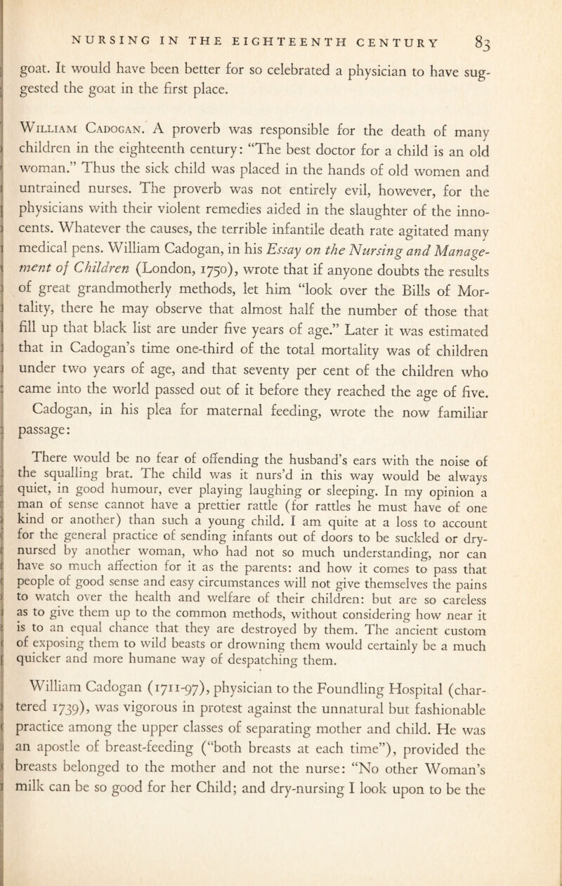 goat. It would have been better for so celebrated a physician to have sug¬ gested the goat in the first place. William Cadogan. A proverb was responsible for the death of many children in the eighteenth century: “The best doctor for a child is an old woman.” Thus the sick child was placed in the hands of old women and untrained nurses. The proverb was not entirely evil, however, for the | physicians with their violent remedies aided in the slaughter of the inno- i cents. Whatever the causes, the terrible infantile death rate agitated many 1 medical pens. William Cadogan, in his Essay on the Nursing and Manage- \ m€nt of Children (London, 1750), wrote that if anyone doubts the results j of great grandmotherly methods, let him “look over the Bills of Mor- 1 tality, there he may observe that almost half the number of those that ] fill up that black list are under five years of age.” Later it was estimated that in Cadogan’s time one-third of the total mortality was of children .1 under two years of age, and that seventy per cent of the children who came into the world passed out of it before they reached the age of five. Cadogan, in his plea for maternal feeding, wrote the now familiar I passage: There would be no fear of offending the husband’s ears with the noise of the squalling brat. The child was it nurs’d in this way would be always quiet, in good humour, ever playing laughing or sleeping. In my opinion a man of sense cannot have a prettier rattle (for rattles he must have of one kind or another) than such a young child. I am quite at a loss to account 1 for the general practice of sending infants out of doors to be suckled or dry- i nursed by another woman, who had not so much understanding, nor can ( have so much affection for it as the parents: and how it comes to pass that people of good sense and easy circumstances will not give themselves the pains i to watch over the health and welfare of their children: but are so careless as to give tnem up to the common methods, without considering how near it is to an equal chance that they are destroyed by them. The ancient custom of exposing them to wild beasts or drowning them would certainly be a much quicker and more humane way of despatching them. William Cadogan (1711-97), physician to the Foundling Hospital (char¬ tered 1739), was vigorous in protest against the unnatural but fashionable practice among the upper classes of separating mother and child. He was an apostle of breast-feeding (“both breasts at each time”), provided the I breasts belonged to the mother and not the nurse: “No other Woman’s milk can be so good for her Child; and dry-nursing I look upon to be the