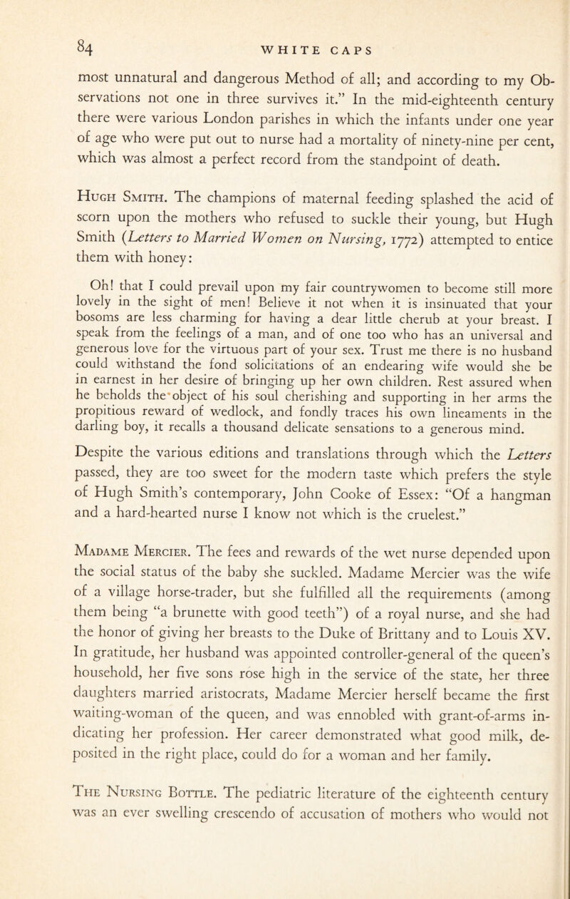 most unnatural and dangerous Method of all; and according to my Ob¬ servations not one in three survives it.” In the mid-eighteenth century there were various London parishes in which the infants under one year of age who were put out to nurse had a mortality of ninety-nine per cent, which was almost a perfect record from the standpoint of death. Hugh Smith. The champions of maternal feeding splashed the acid of scorn upon the mothers who refused to suckle their young, but Hugh Smith (Letters to Married Women on Nursing, 1772) attempted to entice them with honey: Oh! that I could prevail upon my fair countrywomen to become still more lovely in the sight of men! Believe it not when it is insinuated that your bosoms are less charming for having a dear litde cherub at your breast. I speak from the feelings of a man, and of one too who has an universal and generous love for the virtuous part of your sex. Trust me there is no husband could withstand the fond solicitations of an endearing wife would she be in earnest in her desire of bringing up her own children. Rest assured when he beholds the object of his soul cherishing and supporting in her arms the propitious reward of wedlock, and fondly traces his own lineaments in the darling boy, it recalls a thousand delicate sensations to a generous mind. Despite the various editions and translations through which the Letters passed, they are too sweet for the modern taste which prefers the style of Hugh Smith’s contemporary, John Cooke of Essex: “Of a hangman and a hard-hearted nurse I know not which is the cruelest.” Madame Mercier. The fees and rewards of the wet nurse depended upon the social status of the baby she suckled. Madame Mercier was the wife of a village horse-trader, but she fulfilled all the requirements (among them being “a brunette with good teeth”) of a royal nurse, and she had the honor of giving her breasts to the Duke of Brittany and to Louis XV. In gratitude, her husband was appointed controller-general of the queen’s household, her five sons rose high in the service of the state, her three daughters married aristocrats, Madame Mercier herself became the first waiting-woman of the queen, and was ennobled with grant-of-arms in¬ dicating her profession. Her career demonstrated what good milk, de¬ posited in the right place, could do for a woman and her family. The Nursing Bottle. The pediatric literature of the eighteenth century was an ever swelling crescendo of accusation of mothers who would not