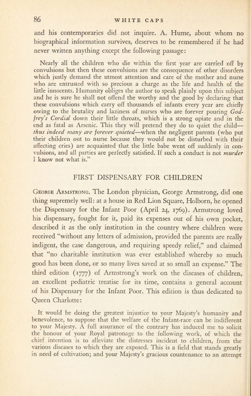 and his contemporaries did not inquire. A. Hume, about whom no biographical information survives, deserves to be remembered if he had never written anything except the following passage: Nearly all the children who die within the first year are carried off by convulsions but then these convulsions are the consequence of other disorders which justly demand the utmost attention and care of the mother and nurse who are entrusted with so precious a charge as the life and health of the little innocents. Humanity obliges the author to speak plainly upon this subject and he is sure he shall not offend the worthy and the good by declaring that these convulsions which carry off thousands of infants every year are chiefly owing to the brutality and laziness of nurses who are forever pouring God¬ frey's Cordial down their little throats, which is a strong opiate and in the end as fatal as Arsenic. This they will pretend they do to quiet the child— thus indeed many are forever quieted—when the negligent parents (who put their children out to nurse because they would not be disturbed with their affecting cries) are acquainted that the little babe went off suddenly in con¬ vulsions, and all parties are perfectly satisfied. If such a conduct is not murder I know not what is.” FIRST DISPENSARY FOR CHILDREN George Armstrong. The London physician, George Armstrong, did one thing supremely well: at a house in Red Lion Square, Holborn, he opened the Dispensary for the Infant Poor (April 24, 1769). Armstrong loved his dispensary, fought for it, paid its expenses out of his own pocket, described it as the only institution in the country where children were received “without any letters of admission, provided the parents are really indigent, the case dangerous, and requiring speedy relief,” and claimed that “no charitable institution was ever established whereby so much good has been done, or so many lives saved at so small an expense.” The third edition (1777) of Armstrong’s work on the diseases of children, an excellent pediatric treatise for its time, contains a general account of his Dispensary for the Infant Poor. This edition is thus dedicated to Queen Charlotte: It would be doing the greatest injustice to your Majesty’s humanity and benevolence, to suppose that the welfare of the Infant-race can be indifferent to your Majesty. A full assurance of the contrary has induced me to solicit the honour of your Royal patronage to the following work, of which the chief intention is to alleviate the distresses incident to children, from the various diseases to which they are exposed. This is a field that stands greatly in need of cultivation; and your Majesty’s gracious countenance to an attempt