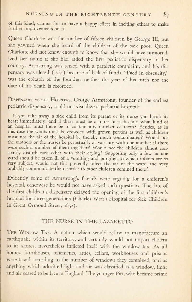 of this kind, cannot fail to have a happy effect in inciting others to make further improvements on it. Queen Charlotte was the mother of fifteen children by George III, but she yawned when she heard of the children of the sick poor. Queen Charlotte did not know enough to know that she would have immortal¬ ized her name if she had aided the first pediatric dispensary in her country. Armstrong was seized with a paralytic complaint, and his dis¬ pensary was closed (1781) because of lack of funds. “Died in obscurity,” was the epitaph of the founder: neither the year of his birth nor the date of his death is recorded. Dispensary versus Hospital. George Armstrong, founder of the earliest pediatric dispensary, could not visualize a pediatric hospital: If you take away a sick child from its parent or its nurse you break its heart immediately: and if there must be a nurse to each child what kind of an hospital must there be to contain any number of them? Besides, as in this case the wards must be crowded with grown persons as well as children must not the air of the hospital be thereby much contaminated? Would not the mothers or the nurses be perpetually at variance with one another if there were such a number of them together? Would not the children almost con¬ stantly disturb each other with their crying? Supposing only a few in one ward should be taken ill of a vomiting and purging, to which infants are so very subject, would not this presently infect the air of the ward and very probably communicate the disorder to other children confined there? Evidently some of Armstrong’s friends were arguing for a children’s hospital, otherwise he would not have asked such questions. The fate of the first children’s dispensary delayed the opening of the first children’s hospital for three generations (Charles West’s Hospital for Sick Children in Great Ormond Street, 1852). THE NURSE IN THE LAZARETTO The Window Tax. A nation which would refuse to manufacture an earthquake within its territory, and certainly would not import cholera to its shores, nevertheless inflicted itself with the window tax. As all homes, farmhouses, tenements, attics, cellars, workhouses and prisons were taxed according to the number of windows they contained, and as anything which admitted light and air was classified as a window, light and air ceased to be free in England. The younger Pitt, who became prime