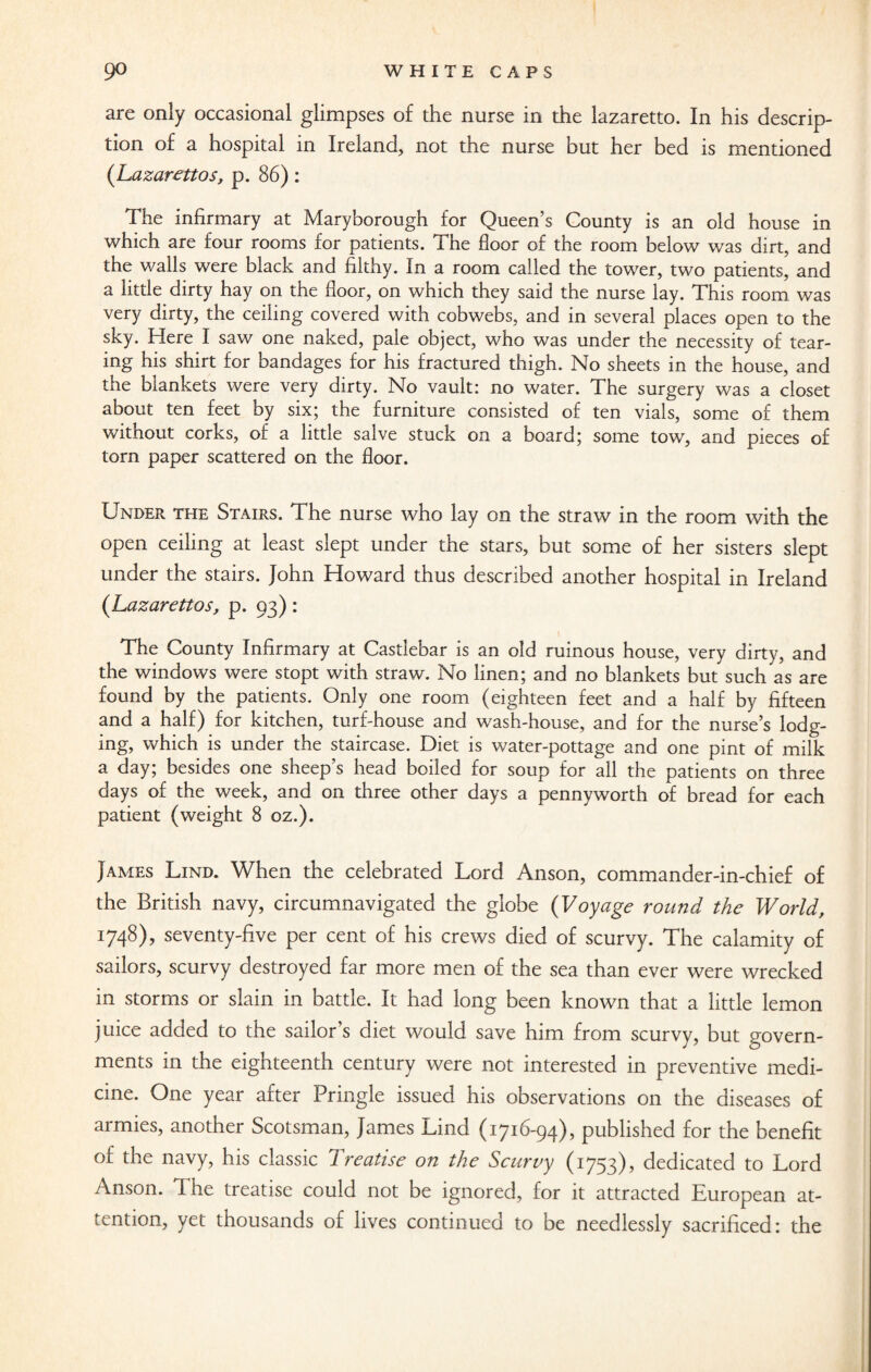 are only occasional glimpses of the nurse in the lazaretto. In his descrip¬ tion of a hospital in Ireland, not the nurse but her bed is mentioned (Lazarettos, p. 86) : The infirmary at Maryborough for Queen’s County is an old house in which are four rooms for patients. The floor of the room below was dirt, and the walls were black and filthy. In a room called the tower, two patients, and a little dirty hay on the floor, on which they said the nurse lay. This room was very dirty, the ceiling covered with cobwebs, and in several places open to the sky. Here I saw one naked, pale object, who was under the necessity of tear¬ ing his shirt for bandages for his fractured thigh. No sheets in the house, and the blankets were very dirty. No vault: no water. The surgery was a closet about ten feet by six; the furniture consisted of ten vials, some of them without corks, of a little salve stuck on a board; some tow, and pieces of torn paper scattered on the floor. Under the Stairs. The nurse who lay on the straw in the room with the open ceiling at least slept under the stars, but some of her sisters slept under the stairs. John Howard thus described another hospital in Ireland (Lazarettos, p. 93) : The County Infirmary at Castlebar is an old ruinous house, very dirty, and the windows were stopt with straw. No linen; and no blankets but such as are found by the patients. Only one room (eighteen feet and a half by fifteen and a half) for kitchen, turf-house and wash-house, and for the nurse’s lodg¬ ing, which is under the staircase. Diet is water-pottage and one pint of milk a day; besides one sheep’s head boiled for soup for all the patients on three days of the week, and on three other days a pennyworth of bread for each patient (weight 8 oz.). James Lind. When the celebrated Lord Anson, commander-in-chief of the British navy, circumnavigated the globe (Voyage round the World, 1748), seventy-five per cent of his crews died of scurvy. The calamity of sailors, scurvy destroyed far more men of the sea than ever were wrecked in storms or slain in battle. It had long been known that a little lemon juice added to the sailor’s diet would save him from scurvy, but govern¬ ments in the eighteenth century were not interested in preventive medi¬ cine. One year after Pringle issued his observations on the diseases of armies, another Scotsman, James Lind (1716-94), published for the benefit of the navy, his classic Ireaiise on the Scurvy (1753), dedicated to Lord Anson. The treatise could not be ignored, for it attracted European at¬ tention, yet thousands of lives continued to be needlessly sacrificed: the