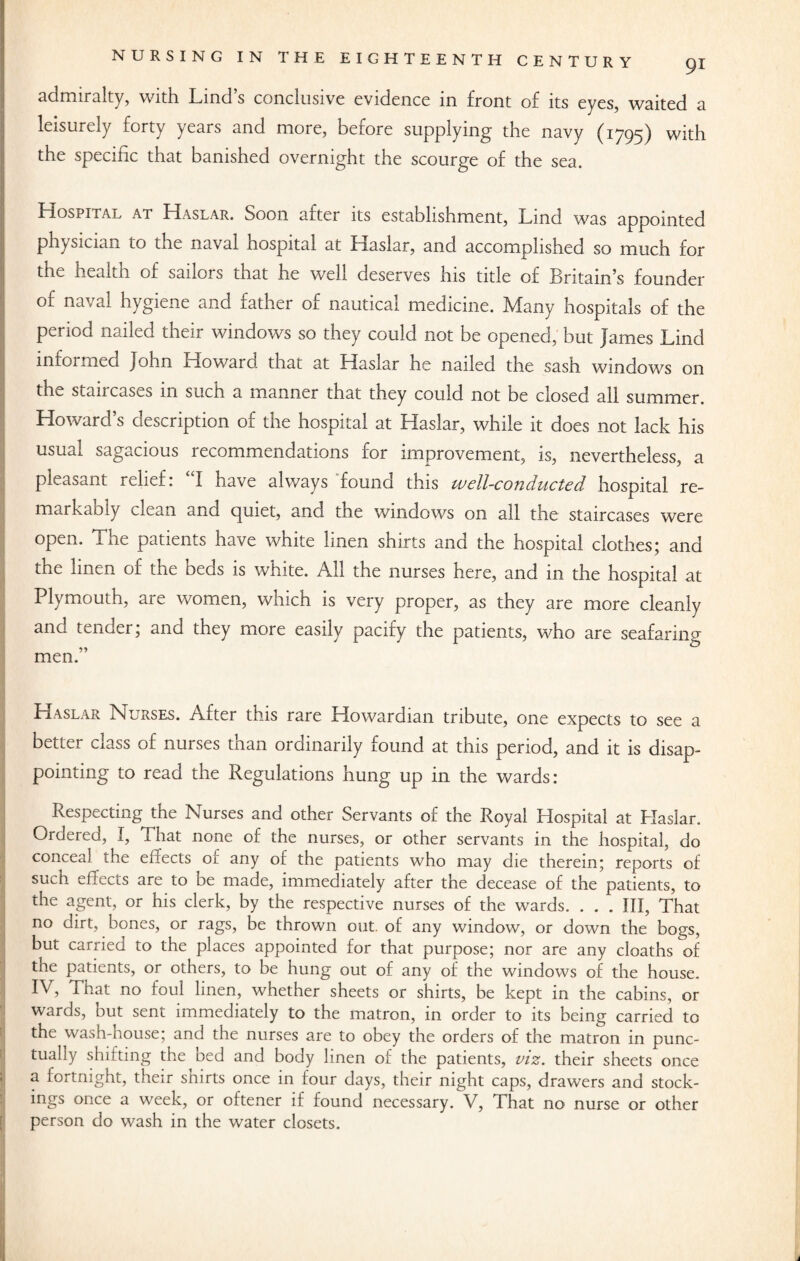 admiralty, with Lind’s conclusive evidence in front of its eyes, waited a leisurely forty years and moie, betore supplying' the navy (1795J with the specific that banished overnight the scourge of the sea. LIospital at LLaslar. Soon after its establishment, Lind was appointed physician to the naval hospital at Haslar, and accomplished so much for the health of sailors that he well deserves his title of Britain’s founder of naval hygiene and father of nautical medicine. Many hospitals of the period nailed their windows so they could not be opened, but James Lind informed John fiowaro. that at Haslar he nailed the sash windows on thv, Sian cases 111 such a manner that they could not be closed all summer. Howard’s description of the hospital at Haslar, while it does not lack his usual sagacious recommendations for improvement, is, nevertheless, a pleasant relief. I have always founo this wcll-conducted hospital re¬ mark ad ly clean and c^uiet, and the windows on all the staircases were open. The patients have white linen shirts and the hospital clothes; and the linen of the beds is white. All the nurses here, and in the hospital at Plymouth, are women, which is very proper, as they are more cleanly and tender; and they more easily pacify the patients, who are seafaring men.” Haslar Nurses. After this rare Howardian tribute, one expects to see a better class of nurses than ordinarily found at this period, and it is disap¬ pointing to read the Regulations hung up in the wards: Respecting the Nurses and other Servants of the Royal Hospital at Haslar. Ordered, I, That none of the nurses, or other servants in the hospital, do conceal the effects of any of the patients who may die therein; reports of such effects are to be made, immediately after the decease of the patients, to the agent, or his clerk, by the respective nurses of the wards. . . . Ill, That no dirt, bones, or rags, be thrown out. of any window, or down the bogs, but carried to the places appointed for that purpose; nor are any deaths of the patients, or others, to be hung out of any of the windows of the house. IV, That no foul linen, whether sheets or shirts, be kept in the cabins, or wards, but sent immediately to the matron, in order to its being carried to the wash-house; and the nurses are to obey the orders of the matron in punc¬ tually shifting the bed and body linen of the patients, viz. their sheets once a fortnight, their snirts once in four days, their night caps, drawers and stock¬ ings once a week, or oftener if found necessary. V, That no nurse or other person do wash in the water closets. 1