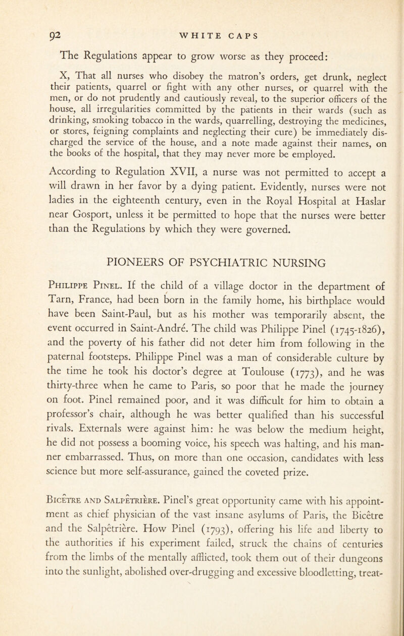 The Regulations appear to grow worse as they proceed: X, That all nurses who disobey the matron’s orders, get drunk, neglect their patients, quarrel or fight with any other nurses, or quarrel with the men, or do not prudently and cautiously reveal, to the superior officers of the house, all irregularities committed by the patients in their wards (such as drinking, smoking tobacco in the wards, quarrelling, destroying the medicines, or stores, feigning complaints and neglecting their cure) be immediately dis¬ charged the service of the house, and a note made against their names, on the books of the hospital, that they may never more be employed. According to Regulation XVII, a nurse was not permitted to accept a will drawn in her favor by a dying patient. Evidently, nurses were not ladies in the eighteenth century, even in the Pvoyal Hospital at Haslar near Gosport, unless it be permitted to hope that the nurses were better than the Regulations by which they were governed. PIONEERS OF PSYCHIATRIC NURSING Philippe Pinel. If the child of a village doctor in the department of Tarn, France, had been born in the family home, his birthplace would have been Saint-Paul, but as his mother was temporarily absent, the event occurred in Saint-Andre. The child was Philippe Pinel (1745-1826), and the poverty of his father did not deter him from following in the paternal footsteps. Philippe Pinel was a man of considerable culture by the time he took his doctor’s degree at Toulouse (1773), and he was thirty-three when he came to Paris, so poor that he made the journey on foot. Pinel remained poor, and it was difficult for him to obtain a professor’s chair, although he was better qualified than his successful rivals. Externals were against him: he was below the medium height, he did not possess a booming voice, his speech was halting, and his man¬ ner embarrassed. Thus, on more than one occasion, candidates with less science but more self-assurance, gained the coveted prize. Bicetre and Salpetriere. Pinel’s great opportunity came with his appoint¬ ment as chief physician of the vast insane asylums of Paris, the Bicetre and the Salpetriere. How Pinel (1793), offering his life and liberty to the authorities if his experiment failed, struck the chains of centuries from the limbs of the mentally afflicted, took them out of their dungeons into the sunlight, abolished over-drugging and excessive bloodletting, treat-