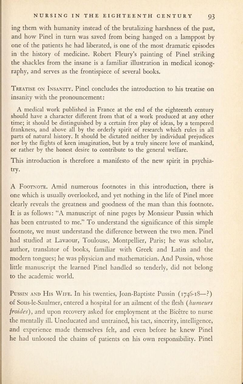 ing them with humanity instead of the brutalizing harshness of the past, and how Pinel in turn was saved from being hanged on a lamppost by one of the patients he had liberated, is one of the most dramatic episodes in the history of medicine. Robert Fleury’s painting of Pinel striking the shackles from the insane is a familiar illustration in medical iconog¬ raphy, and serves as the frontispiece of several books. Treatise on Insanity. Pinel concludes the introduction to his treatise on insanity with the pronouncement: A medical work published in France at the end of the eighteenth century should have a character different from that of a work produced at any other time; it should be distinguished by a certain free play of ideas, by a tempered frankness, and above all by the orderly spirit of research which rules in all parts of natural history. It should be dictated neither by individual prejudices nor by the flights of keen imagination, but by a truly sincere love of mankind, or rather by the honest desire to contribute to the general welfare. This introduction is therefore a manifesto of the new spirit in psychia¬ try. A Footnote. Amid numerous footnotes in this introduction, there is one which is usually overlooked, and yet nothing in the life of Pinel more clearly reveals the greatness and goodness of the man than this footnote. It is as follows: “A manuscript of nine pages by Monsieur Pussin which has been entrusted to me.” To understand the significance of this simple footnote, we must understand the difference between the two men. Pinel had studied at Lavaour, Toulouse, Montpellier, Paris; he was scholar, author, translator of books, familiar with Greek and Latin and the modern tongues; he was physician and mathematician. And Pussin, whose little manuscript the learned Pinel handled so tenderly, did not belong to the academic world. Pussin and His Wife. In his twenties, Joan-Baptiste Pussin (1746-18—?) of Sous-le-Saulmer, entered a hospital for an ailment of the flesh (humeurs froides), and upon recovery asked for employment at the Bicetre to nurse the mentally ill. Uneducated and untrained, his tact, sincerity, intelligence, and experience made themselves felt, and even before he knew Pinel he had unloosed the chains of patients on his own responsibility. Pinel i