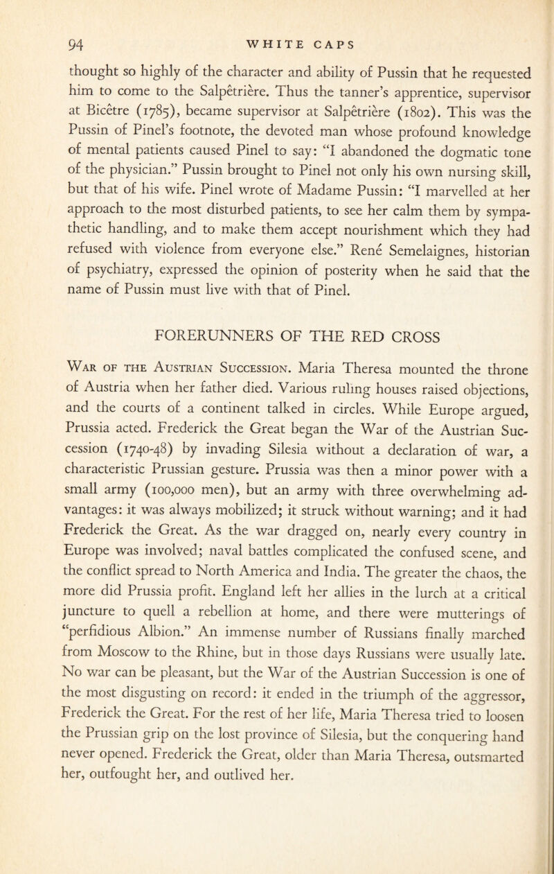 thought so highly of the character and ability of Pussin that he requested him to come to the Salpetriere. Thus the tanner’s apprentice, supervisor at Bicetre (1785), became supervisor at Salpetriere (1802). This was the Pussin of Pinel’s footnote, the devoted man whose profound knowledge of mental patients caused Pinel to say: “I abandoned the dogmatic tone of the physician.” Pussin brought to Pinel not only his own nursing skill, but that of his wife. Pinel wrote of Madame Pussin: “I marvelled at her approach to the most disturbed patients, to see her calm them by sympa¬ thetic handling, and to make them accept nourishment which they had refused with violence from everyone else.” Rene Semelaignes, historian of psychiatry, expressed the opinion of posterity when he said that the name of Pussin must live with that of Pinel. FORERUNNERS OF THE RED CROSS War of the Austrian Succession. Maria Theresa mounted the throne of Austria when her father died. Various ruling houses raised objections, and the courts of a continent talked in circles. While Europe argued, Prussia acted. Frederick the Great began the War of the Austrian Suc¬ cession (1740-48) by invading Silesia without a declaration of war, a characteristic Prussian gesture. Prussia was then a minor power with a small army (100,000 men), but an army with three overwhelming ad¬ vantages: it was always mobilized; it struck without warning; and it had Frederick the Great. As the war dragged on, nearly every country in Europe was involved; naval battles complicated the confused scene, and the conflict spread to North America and India. The greater the chaos, the more did Prussia profit. England left her allies in the lurch at a critical juncture to quell a rebellion at home, and there were mutterings of ‘perfidious Albion.” An immense number of Russians finally marched from Moscow to the Rhine, but in those days Russians were usually late. No war can be pleasant, but the War of the Austrian Succession is one of the most disgusting on record: it ended in the triumph of the aggressor, Frederick the Great. For the rest of her life, Maria Theresa tried to loosen the Prussian grip on the lost province of Silesia, but the conquering hand never opened. Frederick the Great, older than Maria Theresa, outsmarted her, outfought her, and outlived her.
