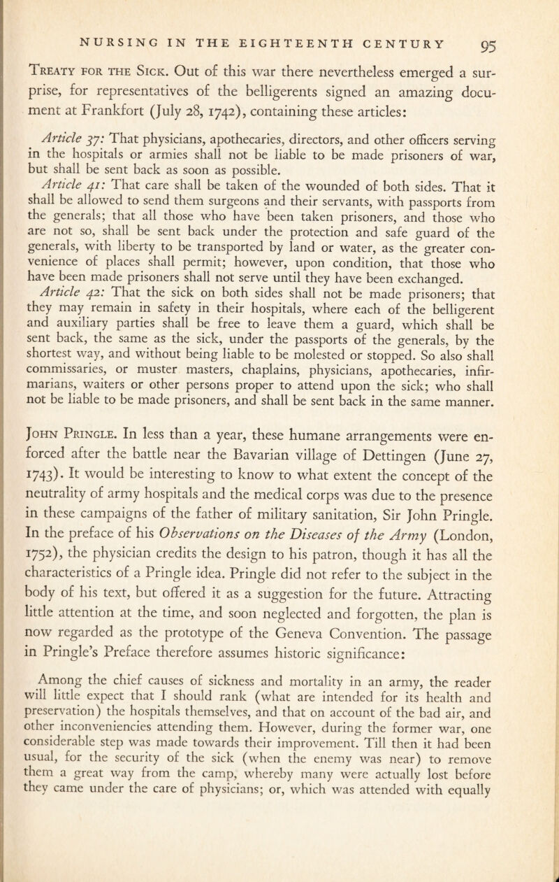 Treaty for the Sick. Out of this war there nevertheless emerged a sur¬ prise, for representatives of the belligerents signed an amazing docu¬ ment at Frankfort (July 28, 1742), containing these articles: Article 37: That physicians, apothecaries, directors, and other officers serving in the hospitals or armies shall not be liable to be made prisoners of war, but shall be sent back as soon as possible. Article 41: That care shall be taken of the wounded of both sides. That it shall be allowed to send them surgeons and their servants, with passports from the generals; that all those who have been taken prisoners, and those who are not so, shall be sent back under the protection and safe guard of the generals, with liberty to be transported by land or water, as the greater con¬ venience of places shall permit; however, upon condition, that those who have been made prisoners shall not serve until they have been exchanged. Article 42: That the sick on both sides shall not be made prisoners; that they may remain in safety in their hospitals, where each of the belligerent and auxiliary parties shall be free to leave them a guard, which shall be sent back, the same as the sick, under the passports of the generals, by the shortest way, and without being liable to be molested or stopped. So also shall commissaries, or muster masters, chaplains, physicians, apothecaries, infir- marians, waiters or other persons proper to attend upon the sick; who shall not be liable to be made prisoners, and shall be sent back in the same manner. John Pringle. In less than a year, these humane arrangements were en¬ forced after the battle near the Bavarian village of Dettingen (June 27, I743)- It would be interesting to know to what extent the concept of the neutrality of army hospitals and the medical corps was due to the presence in these campaigns of the father of military sanitation, Sir John Pringle. In the preface of his Observations on the Diseases of the Army (London, 1752), the physician credits the design to his patron, though it has all the characteristics of a Pringle idea. Pringle did not refer to the subject in the body of his text, but offered it as a suggestion for the future. Attracting little attention at the time, and soon neglected and forgotten, the plan is now regarded as the prototype of the Geneva Convention. The passage in Pringle’s Preface therefore assumes historic significance: Among the chief causes of sickness and mortality in an army, the reader will little expect that I should rank (what are intended for its health and preservation) the hospitals themselves, and that on account of the bad air, and other inconveniencies attending them. However, during the former war, one considerable step was made towards their improvement. Till then it had been usual, for the security of the sick (when the enemy was near) to remove them a great way from the camp, whereby many were actually lost before they came under the care of physicians; or, which was attended with equally d