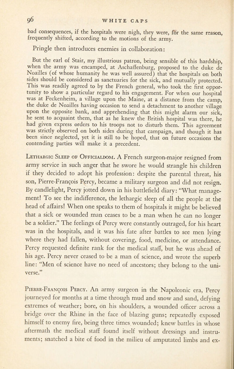bad consequences, if the hospitals were nigh, they were, for the same reason, frequently shifted, according to the motions of the army. Pringle then introduces enemies in collaboration: But the earl of Stair, my illustrious patron, being sensible of this hardship, when the army was encamped, at Aschaffenburg, proposed to the duke de Noailles (of whose humanity he was well assured) that the hospitals on both sides should be considered as sanctuaries for the sick, and mutually protected. This was readily agreed to by the French general, who took the first oppor¬ tunity to show a particular regard to his engagement. For when our hospital was at Feckenheim, a village upon the Maine, at a distance from the camp, the duke de Noailles having occasion to send a detachment to another village upon the opposite bank, and apprehending that this might alarm our sick, he sent to acquaint them, that as he knew the British hospital was there, he had given express orders to his troops not to disturb them. This agreement was strictly observed on both sides during that campaign, and though it has been since neglected, yet it is still to be hoped, that on future occasions the contending parties will make it a precedent. Lethargic Sleep of Officialdom. A French surgeon-major resigned from army service in such anger that he swore he would strangle his children if they decided to adopt his profession: despite the parental threat, his son, Pierre-Francois Percy, became a military surgeon and did not resign. By candlelight, Percy jotted down in his battlefield diary: “What manage¬ ment! To see the indifference, the lethargic sleep of all the people at the head of affairs! When one speaks to them of hospitals it might be believed that a sick or wounded man ceases to be a man when he can no longer be a soldier.” The feelings of Percy were constantly outraged, for his heart was in the hospitals, and it was his fate after battles to see men lying where they had fallen, without covering, food, medicine, or attendance. Percy requested definite rank for the medical staff, but he was ahead of his age. Percy never ceased to be a man of science, and wrote the superb line: “Men of science have no need of ancestors; they belong to the uni¬ verse.” Pierre-Francois Percy. An army surgeon in the Napoleonic era, Percy journeyed for months at a time through mud and snow and sand, defying extremes of weather; bore, on his shoulders, a wounded officer across a bridge over the Rhine in the face of blazing guns; repeatedly exposed himself to enemy fire, being three times wounded; knew battles in whose aftermath the medical staff found itself without dressings and instru¬ ments; snatched a bite of food in the milieu of amputated limbs and ex-