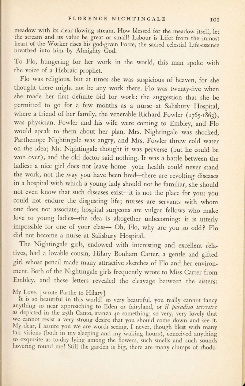meadow with its clear flowing stream. How blessed for the meadow itself, let the stream and its value be great or small! Labour is Life: from the inmost heart of the Worker rises his god-given Force, the sacred celestial Life-essence breathed into him by Almighty God. To Flo, hungering for her work in the world, this man spoke with the voice of a Hebraic prophet. Flo was religious, but at times she was suspicious of heaven, for she thought there might not be any work there. Flo was twenty-five when she made her first definite bid for work: the suggestion that she be permitted to go for a few months as a nurse at Salisbury Hospital, where a friend of her family, the venerable Richard Fowler (1765-1863), was physician. Fowler and his wife were coming to Embley, and Flo would speak to them about her plan. Mrs. Nightingale was shocked, Parthenope Nightingale was angry, and Mrs. Fowler threw cold water on the idea; Mr. Nightingale thought it was perverse (but he could be won over), and the old doctor said nothing. It was a battle between the ladies: a nice girl does not leave home—your health could never stand the work, not the way you have been bred—there are revolting diseases in a hospital with which a young lady should not be familiar, she should not even know that such diseases exist—it is not the place for you: you could not endure the disgusting life; nurses are servants with whom one does not associate; hospital surgeons are vulgar fellows who make love to young ladies—the idea is altogether unbecoming; it is utterly impossible for one of your class— Oh, Flo, why are you so odd? Flo did not become a nurse at Salisbury Hospital. The Nightingale girls, endowed with interesting and excellent rela¬ tives, had a lovable cousin, Hilary Bonham Carter, a gentle and gifted girl whose pencil made many attractive sketches of Flo and her environ¬ ment. Both of the Nightingale girls frequently wrote to Miss Carter from Embley, and these letters revealed the cleavage between the sisters: My Love, [wrote Parthe to Hilary] It is so beautiful in this world! so very beautiful, you really cannot fancy anything so near approaching to Eden or fairyland, or il paradiso terrestre as depicted in the 25th Canto, stanza 40 something; so very, very lovely that we cannot resist a very strong desire that you should come down and see it. My dear, I assure you we are worth seeing. I never, though blest with many fair visions (both in my sleeping and my waking hours), conceived anything so exquisite as to-day lying among the flowers, such smells and such sounds hovering round me! Still the garden is big, there are many clumps of rhodo- A