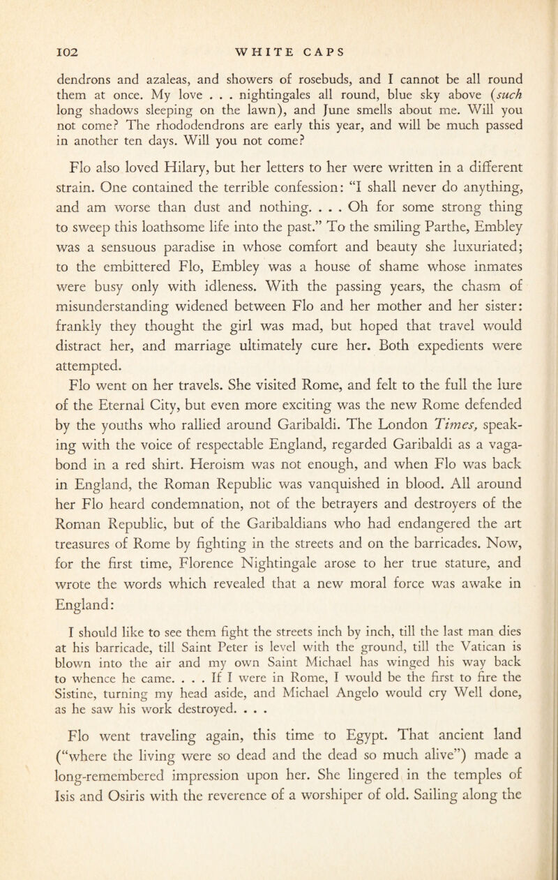 dendrons and azaleas, and showers of rosebuds, and I cannot be all round them at once. My love . . . nightingales all round, blue sky above (such long shadows sleeping on the lawn), and June smells about me. Will you not come? The rhododendrons are early this year, and will be much passed in another ten days. Will you not come? Flo also loved Hilary, but her letters to her were written in a different strain. One contained the terrible confession: “I shall never do anything, and am worse than dust and nothing. . . . Oh for some strong thing to sweep this loathsome life into the past.” To the smiling Parthe, Embley was a sensuous paradise in whose comfort and beauty she luxuriated; to the embittered Flo, Embley was a house of shame whose inmates were busy only with idleness. With the passing years, the chasm of misunderstanding widened between Flo and her mother and her sister: frankly they thought the girl was mad, but hoped that travel would distract her, and marriage ultimately cure her. Both expedients were attempted. Flo went on her travels. She visited Rome, and felt to the full the lure of the Eternal City, but even more exciting was the new Rome defended by the youths who rallied around Garibaldi. The London Times, speak¬ ing with the voice of respectable England, regarded Garibaldi as a vaga¬ bond in a red shirt. Heroism was not enough, and when Flo was back in England, the Pvoman Republic was vanquished in blood. All around her Flo heard condemnation, not of the betrayers and destroyers of the Roman Republic, but of the Garibaldians who had endangered the art treasures of Rome by fighting in the streets and on the barricades. Now, for the first time, Florence Nightingale arose to her true stature, and wrote the words which revealed that a new moral force was awake in England: I should like to see them fight the streets inch by inch, till the last man dies at his barricade, till Saint Peter is level with the ground, till the Vatican is blown into the air and my own Saint Michael has winged his way back to whence he came. ... If I were in Rome, I would be the first to fire the Sistine, turning my head aside, and Michael Angelo would cry Well done, as he saw his work destroyed. . . . Flo went traveling again, this time to Egypt. That ancient land (“where the living were so dead and the dead so much alive”) made a long-remembered impression upon her. She lingered in the temples of Isis and Osiris with the reverence of a worshiper of old. Sailing along the