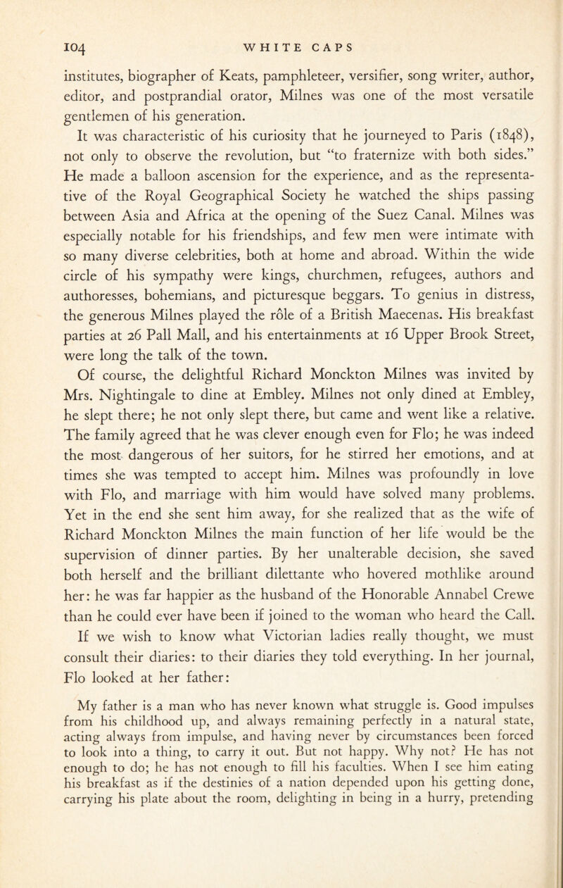 institutes, biographer of Keats, pamphleteer, versifier, song writer, author, editor, and postprandial orator, Milnes was one of the most versatile gentlemen of his generation. It was characteristic of his curiosity that he journeyed to Paris (1848), not only to observe the revolution, but “to fraternize with both sides.” He made a balloon ascension for the experience, and as the representa¬ tive of the Royal Geographical Society he watched the ships passing between Asia and Africa at the opening of the Suez Canal. Milnes was especially notable for his friendships, and few men were intimate with so many diverse celebrities, both at home and abroad. Within the wide circle of his sympathy were kings, churchmen, refugees, authors and authoresses, bohemians, and picturesque beggars. To genius in distress, the generous Milnes played the role of a British Maecenas. His breakfast parties at 26 Pall Mall, and his entertainments at 16 Upper Brook Street, were long the talk of the town. Of course, the delightful Richard Monckton Milnes was invited by Mrs. Nightingale to dine at Embley. Milnes not only dined at Embley, he slept there; he not only slept there, but came and went like a relative. The family agreed that he was clever enough even for Flo; he was indeed the most dangerous of her suitors, for he stirred her emotions, and at times she was tempted to accept him. Milnes was profoundly in love with Flo, and marriage with him would have solved many problems. Yet in the end she sent him away, for she realized that as the wife of Richard Monckton Milnes the main function of her life would be the supervision of dinner parties. By her unalterable decision, she saved both herself and the brilliant dilettante who hovered mothlike around her: he was far happier as the husband of the Honorable Annabel Crewe than he could ever have been if joined to the woman who heard the Call. If we wish to know what Victorian ladies really thought, we must consult their diaries: to their diaries they told everything. In her journal, Flo looked at her father: My father is a man who has never known what struggle is. Good impulses from his childhood up, and always remaining perfectly in a natural state, acting always from impulse, and having never by circumstances been forced to look into a thing, to carry it out. But not happy. Why not? He has not enough to do; he has not enough to fill his faculties. When I see him eating his breakfast as if the destinies of a nation depended upon his getting done, carrying his plate about the room, delighting in being in a hurry, pretending