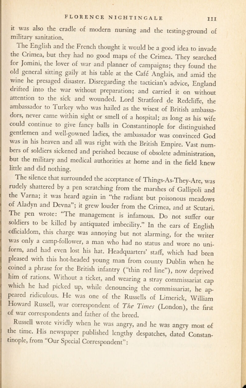 it was also the cradle of modern nursing and the testing-ground of military sanitation. The English and tne French thought it would be a good idea to invade the Crimea, but they had no good maps of the Crimea. They searched for Jomini, the lover of war and planner of campaigns; they found the old general sitting gaily at his table at the Cafe Anglais, and amid the wme he presaged disaster. Disregarding the tactician’s advice, England drifted into the war without preparation; and carried it on without attention to the sick and wounded. Lord Stratford de Redcliffe, the ambassador to Turkey who was hailed as the wisest of British ambassa¬ dors, never came within sight or smell of a hospital; as long as his wife could continue to give fancy balls in Constantinople for distinguished gentlemen and well-gowned ladies, the ambassador was convinced God was in his heaven and all was right with the British Empire. Vast num- [ bers o£ s°Wiers sickened and perished because of obsolete administration, i but the military and medical authorities at home and in the field knew little and did nothing. The silence that surrounded the acceptance of Things-As-They-Are, was i rudely shattered by a pen scratching from the marshes of Gallipoli and t the Varna; it was heard again in “the radiant but poisonous meadows ) of Aladyn and Devna”; it grew louder from the Crimea, and at Scutari. The pen wrote: The management is infamous. Do not suffer our ; Solcbers to be killed by antiquated imbecility.” In the ears of English ) officialdom, this charge was annoying but not alarming, for the writer r was only a camp-follower, a man who had no status and wore no uni- ) form, and had even lost his hat. Headquarters’ staff, which had been | pleased with this hot-headed young man from county Dublin when he ! COined a Phrase for the British infantry (“thin red line”), now deprived 1 him of rations* Without a ticket, and wearing a stray commissariat cap J which he had picked up, while denouncing the commissariat, he ap- | peared ridiculous. He was one of the Russells of Limerick, William I Howard Russell, war correspondent of The Times (London), the first of war correspondents and father of the breed. Russell wrote vividly when he was angry, and he was angry most of the time. His newspaper published lengthy despatches, dated Constan- tinople, from Our Special Correspondent”: