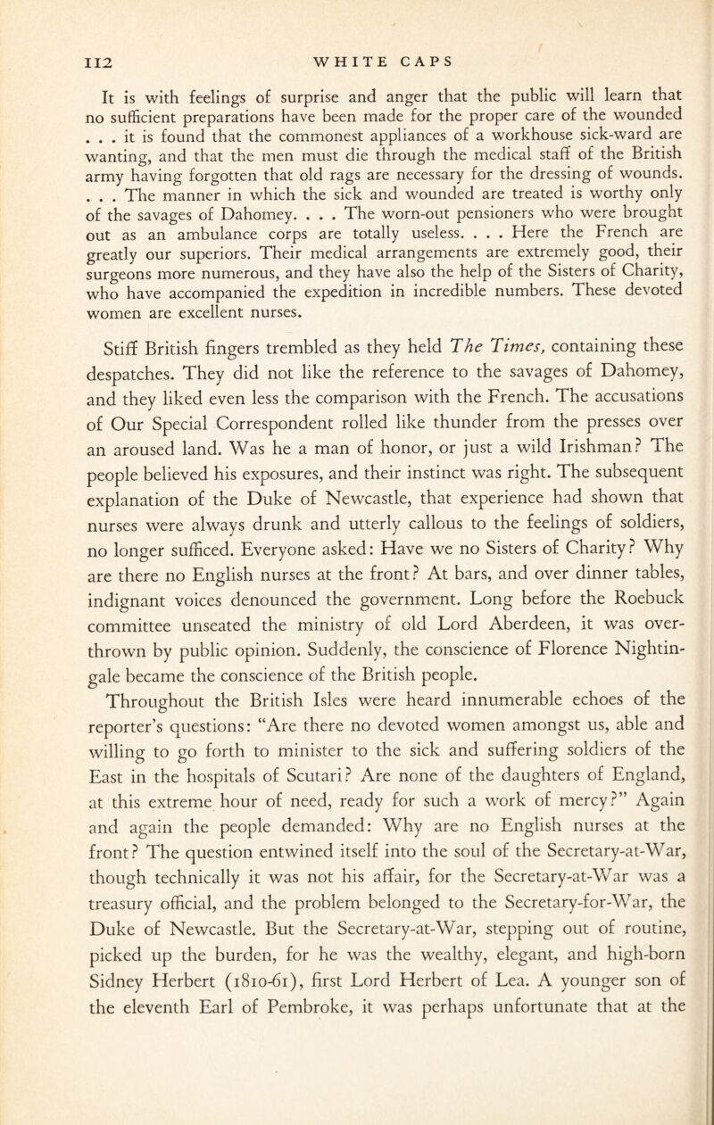It is with feelings of surprise and anger that the public will learn that no sufficient preparations have been made for the proper care of the wounded . . . it is found that the commonest appliances of a workhouse sick-ward are wanting, and that the men must die through the medical staff of the British army having forgotten that old rags are necessary for the dressing of wounds. . . . The manner in which the sick and wounded are treated is worthy only of the savages of Dahomey. . . . The worn-out pensioners who were brought out as an ambulance corps are totally useless. . . . Here the French are greatly our superiors. Their medical arrangements are extremely good, their surgeons more numerous, and they have also the help of the Sisters of Charity, who have accompanied the expedition in incredible numbers. These devoted women are excellent nurses. Stiff British fingers trembled as they held The Times, containing these despatches. They did not like the reference to the savages of Dahomey, and they liked even less the comparison with the French. The accusations of Our Special Correspondent rolled like thunder from the presses over an aroused land. Was he a man of honor, or just a wild Irishman? The people believed his exposures, and their instinct was right. The subsequent explanation of the Duke of Newcastle, that experience had shown that nurses were always drunk and utterly callous to the feelings of soldiers, no longer sufficed. Everyone asked: Have we no Sisters of Charity ? Why are there no English nurses at the front? At bars, and over dinner tables, indignant voices denounced the government. Long before the Roebuck committee unseated the ministry of old Lord Aberdeen, it was over¬ thrown by public opinion. Suddenly, the conscience of Florence Nightin¬ gale became the conscience of the British people. Throughout the British Isles were heard innumerable echoes of the reporter’s questions: “Are there no devoted women amongst us, able and willing to go forth to minister to the sick and suffering soldiers of the East in the hospitals of Scutari? Are none of the daughters of England, at this extreme hour of need, ready for such a work of mercy?” Again and again the people demanded: Why are no English nurses at the front? The question entwined itself into the soul of the Secretary-at-War, though technically it was not his affair, for the Secretary-at-War was a treasury official, and the problem belonged to the Secretary-for-War, the Duke of Newcastle. But the Secretary-at-War, stepping out of routine, picked up the burden, for he was the wealthy, elegant, and high-born Sidney Herbert (1810-61), first Lord Herbert of Lea. A younger son of the eleventh Earl of Pembroke, it was perhaps unfortunate that at the