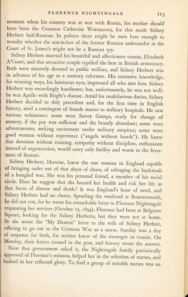 JI3 moment when his country was at war with Russia, his mother should have been the Countess Catherine Woronzova, for this made Sidney Herbert half-Russian. In politics there might be men base enough to wonder whether the son-in-law of the former Russian ambassador at the Court of St. James’s might not be a Russian spy. Sidney Herbert married his beautiful and affectionate cousin, Elizabeth A’Court, and this attractive couple typified the best in British aristocracy. ^ Both were sincerely devoted to public welfare, and Sidney Herbert was i in advance of his age as a sanitary reformer. His extensive knowledge, i his winning ways, his luminous eyes, impressed all who met him. Sidney ^ Herbert was exceedingly handsome; but, unfortunately, he was not well: 1 he was Apollo with Bright’s disease. Amid his multifarious duties, Sidney l Herbert decided to defy precedent and, for the first time in English ■I history, send a contingent of female nurses to military hospitals. He saw y various volunteers: some were Sairey Gamps, ready for change of ■ scenery> if the pay was sufficient and the brandy abundant; some were I adventuresses, seeking excitement under military auspices; some were £ good women without experience (“angels without hands”). He knew that devotion without training, sympathy without discipline, enthusiasm i instead of organization, would carry only futility and worse to the fever- 1 nests of Scutari. Sidney Herbert, likewise, knew the one woman in England capable < of bringing order out of that abyss of chaos, of salvaging the backwash < of a bungled war. She was his personal friend, a member of his social i circle. Dare he suggest that she hazard her health and risk her life in )j that focus of disease and death ? It was England’s hour of need, and | Sidney Hubert had no choice. Spending the weekend at Bournemouth, i he did not rest, for he wrote his remarkable letter to Florence Nightingale 1 ^questing her services (October 15, 1854). Florence had been at Belgrave 1 Square, looking for the Sidney Herberts, but they were not at home. * So she wrote the “My Dearest” letter to the wife of Sidney Herbert, 1 °#ermg to go out to the Crimean War as a nurse. Sunday was a day 1 of suspense for both, for neither knew of the messages in transit. On tj Monday, their letters crossed in the post, and history wrote the answer. | Now that government asked it, the Nightingale family patriotically I aPPr°ved of Florence’s mission, helped her in the selection of nurses, and 1 basked in her reflected glory. To find a group of suitable nurses was an