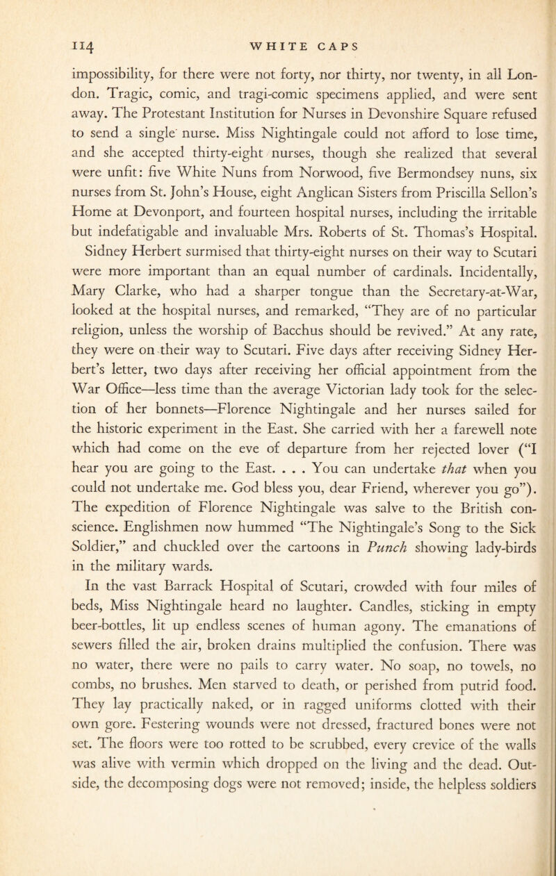 impossibility, for there were not forty, nor thirty, nor twenty, in all Lon¬ don. Tragic, comic, and tragi-comic specimens applied, and were sent away. The Protestant Institution for Nurses in Devonshire Square refused to send a single nurse. Miss Nightingale could not afford to lose time, and she accepted thirty-eight nurses, though she realized that several were unfit: five White Nuns from Norwood, five Bermondsey nuns, six nurses from St. John’s House, eight Anglican Sisters from Priscilla Sellon’s Home at Devonport, and fourteen hospital nurses, including the irritable but indefatigable and invaluable Mrs. Roberts of St. Thomas’s Hospital. Sidney Herbert surmised that thirty-eight nurses on their way to Scutari were more important than an equal number of cardinals. Incidentally, Mary Clarke, who had a sharper tongue than the Secretary-at-War, looked at the hospital nurses, and remarked, “They are of no particular religion, unless the worship of Bacchus should be revived.” At any rate, they were on their way to Scutari. Five days after receiving Sidney Her¬ bert’s letter, two days after receiving her official appointment from the War Office—less time than the average Victorian lady took for the selec¬ tion of her bonnets—Florence Nightingale and her nurses sailed for the historic experiment in the East. She carried with her a farewell note which had come on the eve of departure from her rejected lover (“I hear you are going to the East. ... You can undertake that when you could not undertake me. God bless you, dear Friend, wherever you go”). The expedition of Florence Nightingale was salve to the British con¬ science. Englishmen now hummed “The Nightingale’s Song to the Sick Soldier,” and chuckled over the cartoons in Punch showing ladv-birds in the military wards. In the vast Barrack Hospital of Scutari, crowded with four miles of beds, Miss Nightingale heard no laughter. Candles, sticking in empty beer-bottles, lit up endless scenes of human agony. The emanations of sewers filled the air, broken drains multiplied the confusion. There was no water, there were no pails to carry water. No soap, no towels, no combs, no brushes. Men starved to death, or perished from putrid food. They lay practically naked, or in ragged uniforms clotted with their own gore. Festering wounds were not dressed, fractured bones were not set. The floors were too rotted to be scrubbed, every crevice of the walls was alive with vermin which dropped on the living and the dead. Out¬ side, the decomposing dogs were not removed; inside, the helpless soldiers