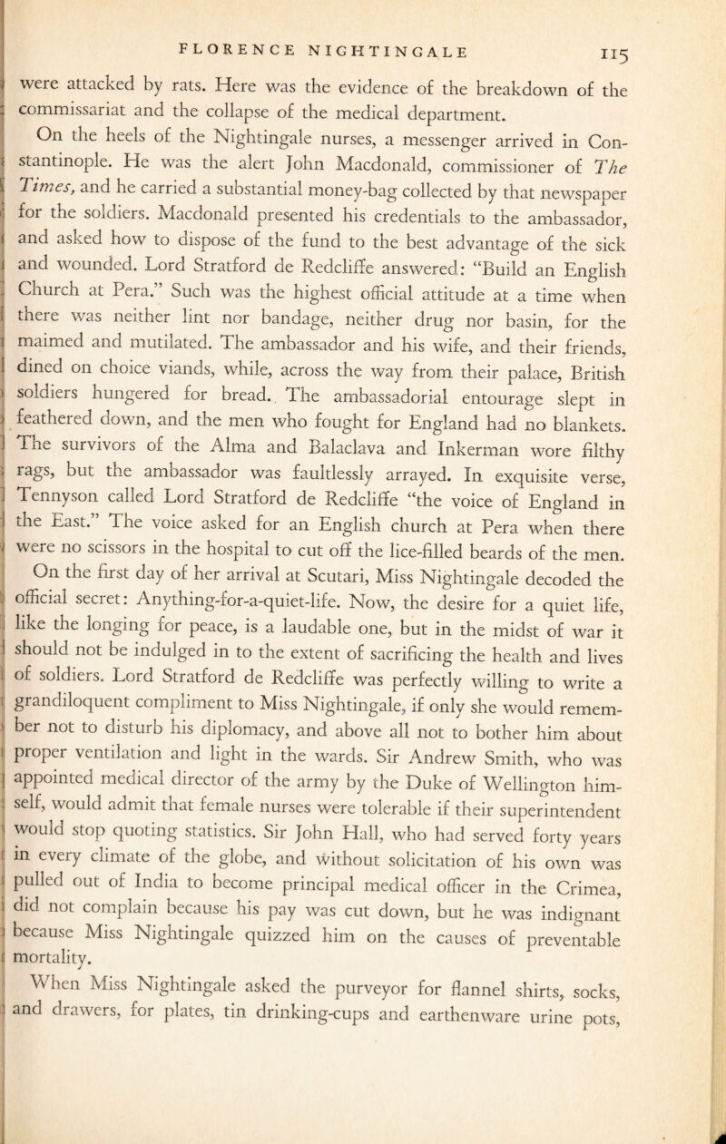 “5 were attacked by rats. Here was the evidence of the breakdown of the commissariat and the collapse of the medical department. On the heels of the Nightingale nurses, a messenger arrived in Con¬ stantinople. He was the alert John Macdonald, commissioner of The Times, and he carried a suostantial money-bag collected by that newspaper for the soidiers. Macdonald presented his credentials to the ambassador, Iand asked how to ciispose of the fund to the best advantage of the sick and wounded. Lord Stratford de Redcliffe answered: “Build an English Church at Pei a. £>uch was the mghest official attitude at a time when i there was neither lint nor bandage, neither drug nor basin, for the maimed and mutilated. The ambassador and his wife, and their friends, dined on choice viands, while, across the way from their palace, British soldiers hungered for bread. The ambassadorial entourage slept in feathered oown, and the men who fought for England had no blankets. Thu survivors of the Alma and Balaclava and Inkerman wore filthy km the amoassador was faultlessly arrayed. In exquisite verse, Tennyson called Lord Stratford de Redcliffe “the voice of England in the East. Tne voice asked for an English church at Pera when there , were no scissors in the hospital to cut off the lice-filled beards of the men. On the first day of her arrival at Scutari, Miss Nightingale decoded the official secret: Anything-for-a-quiet-life. Now, the desire for a quiet life, like the longing for peace, is a laudable one, but in the midst of war it should, not be indulged in to the extent of sacrificing the health and lives I of soldiers. Lord Stratford de Redcliffe was perfectly willing to write a | grandiloquent compliment to Miss Nightingale, if only she would remem¬ ber not to disturb his diplomacy, and above all not to bother him about proper ventilation and light in the wards. Sir Andrew Smith, who was ; appointed medical director of the army by the Duke of Wellington him- : self, would admit that female nurses were tolerable if their superintendent would stop quoting statistics. Sir John Hall, who had served forty years in every climate of the globe, and without solicitation of his own was ! pulled out of India to become principal medical officer in the Crimea, ! did not complain because his pay was cut down, but he was indignant because Miss Nightingale quizzed him on the causes of preventable mortality. When Miss Nightingale asked the purveyor for flannel shirts, socks, and drawers, for plates, tin drinking-cups and earthenware urine pots,
