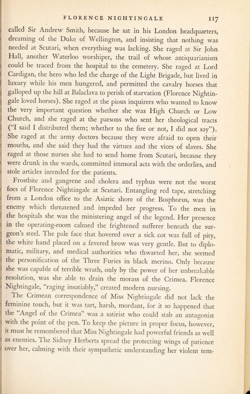 called Sir Andrew Smith, because he sat in his London headquarters, dreaming of the Duke of Wellington, and insisting that nothing was needed at Scutari, when everything was lacking. She raged at Sir John Hall, another Waterloo worshiper, the trail of whose antiquarianism 1 could be traced from the hospital to the cemetery. She raged at Lord Cardigan, the hero who led the charge of the Light Brigade, but lived in I luxury while his men hungered, and permitted the cavalry horses that j galloped up the hill at Balaclava to perish of starvation (Florence Nightin- | gale loved horses). She raged at the pious inquirers who wanted to know j the very important question whether she was High Church or Low Church, and she raged at the parsons who sent her theological tracts j (“I said I distributed them; whether to the fire or not, I did not say”). She raged at the army doctors because they were afraid to open their : mouths, and she said they had the virtues and the vices of slaves. She raged at those nurses she had to send home from Scutari, because they were drunk in the wards, committed immoral acts with the orderlies, and stole articles intended for the patients. Frostbite and gangrene and cholera and typhus were not the worst i f°es °f Florence Nightingale at Scutari. Entangling red tape, stretching from a London office to the Asiatic shore of the Bosphorus, was the enemy which threatened and impeded her progress. To the men in the hospitals she was the ministering angel of the legend. Her presence ] in the operating-room calmed the frightened sufferer beneath the sur- ! geon s steel. The pale face that hovered over a sick cot was full of pity, the white hand placed on a fevered brow was very gentle. But to diplo¬ matic, military, and medical authorities who thwarted her, she seemed the personification of the Three Furies in black merino. Only because she was capable of terrible wrath, only by the power of her unbreakable resolution, was she able to drain the morass of the Crimea. Florence 1 Nightingale, ‘ raging insatiably,” created modern nursing. | The Crimean correspondence of Aliss Nightingale did not lack the ; feminine touch, but it was tart, harsh, mordant, for it so happened that the Angel of the Crimea was a satirist who could stab an antagonist with the point of the pen. To keep the picture in proper focus, however, it must be remembered that Afiss Nightingale had powerful friends as well I as enemies. The Sidney Herberts spread the protecting wings of patience over her, calming with their sympathetic understanding her violent tern-