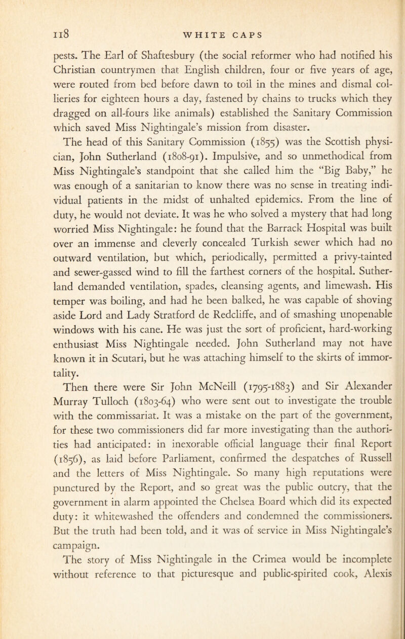 xi8 pests. The Earl of Shaftesbury (the social reformer who had notified his Christian countrymen that English children, four or five years of age, were routed from bed before dawn to toil in the mines and dismal col¬ lieries for eighteen hours a day, fastened by chains to trucks which they dragged on ail-fours like animals) established the Sanitary Commission which saved Miss Nightingale’s mission from disaster. The head of this Sanitary Commission (1855) was the Scottish physi¬ cian, John Sutherland (1808-91). Impulsive, and so unmethodical from Miss Nightingale’s standpoint that she called him the “Big Baby,” he was enough of a sanitarian to know there was no sense in treating indi¬ vidual patients in the midst of unhalted epidemics. From the line of duty, he would not deviate. It was he who solved a mystery that had long worried Miss Nightingale: he found that the Barrack Hospital was built over an immense and cleverly concealed Turkish sewer which had no outward ventilation, but which, periodically, permitted a privy-tainted and sewer-gassed wind to fill the farthest corners of the hospital. Suther¬ land demanded ventilation, spades, cleansing agents, and limewash. His temper was boiling, and had he been balked, he was capable of shoving aside Lord and Lady Stratford de Redcliffe, and of smashing unopenable windows with his cane. He was just the sort of proficient, hard-working enthusiast Miss Nightingale needed. John Sutherland may not have known it in Scutari, but he was attaching himself to the skirts of immor¬ tality. Then there were Sir John McNeill (1795-1883) and Sir Alexander Murray Tulloch (1803-64) who were sent out to investigate the trouble with the commissariat. It was a mistake on the part of the government, for these two commissioners did far more investigating than the authori¬ ties had anticipated: in inexorable official language their final Report (1856), as laid before Parliament, confirmed the despatches of Russell and the letters of Miss Nightingale. So many high reputations were punctured by the Report, and so great was the public outcry, that the government in alarm appointed the Chelsea Board which did its expected duty: it whitewashed the offenders and condemned the commissioners. But the truth had been told, and it was of service in Miss Nightingale’s campaign. The story of Miss Nightingale in the Crimea would be incomplete without reference to that picturesque and public-spirited cook, Alexis