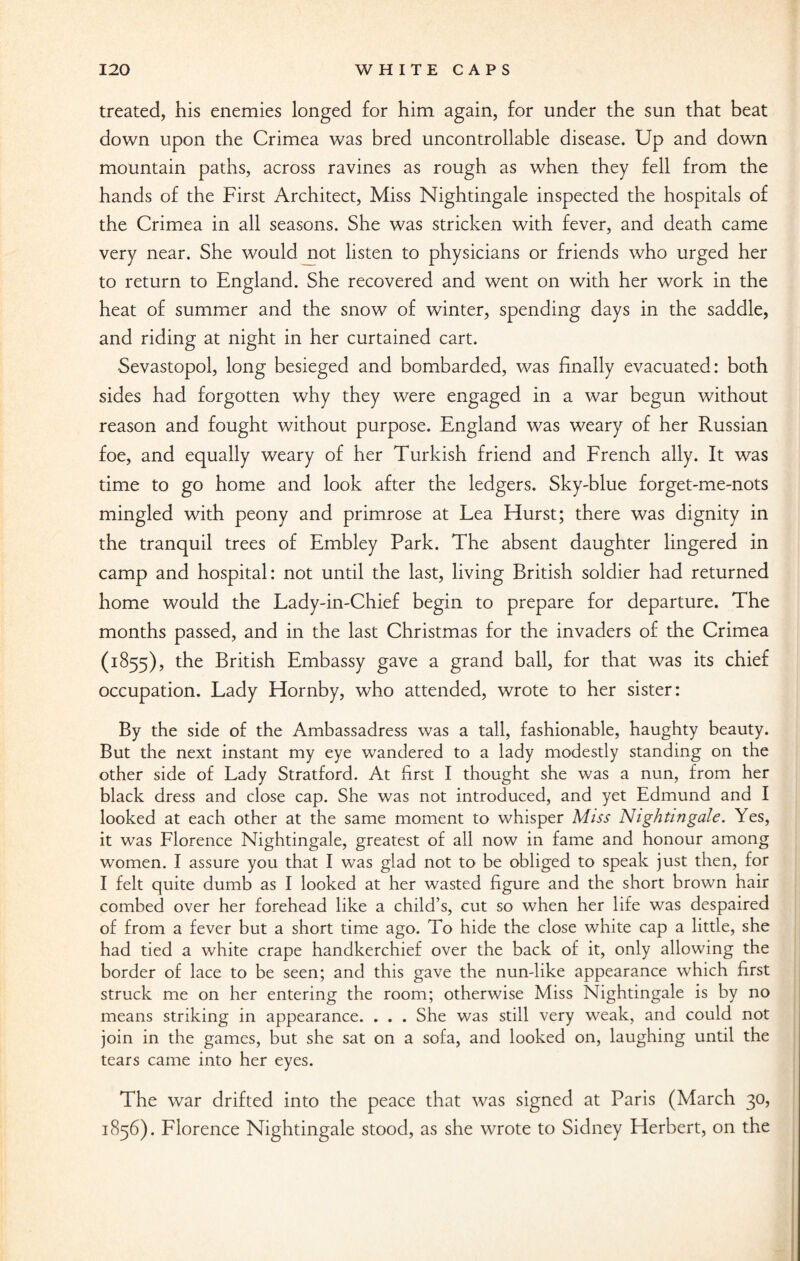 treated, his enemies longed for him again, for under the sun that beat down upon the Crimea was bred uncontrollable disease. Up and down mountain paths, across ravines as rough as when they fell from the hands of the First Architect, Miss Nightingale inspected the hospitals of the Crimea in all seasons. She was stricken with fever, and death came very near. She would not listen to physicians or friends who urged her to return to England. She recovered and went on with her work in the heat of summer and the snow of winter, spending days in the saddle, and riding at night in her curtained cart. Sevastopol, long besieged and bombarded, was finally evacuated: both sides had forgotten why they were engaged in a war begun without reason and fought without purpose. England was weary of her Russian foe, and equally weary of her Turkish friend and French ally. It was time to go home and look after the ledgers. Sky-blue forget-me-nots mingled with peony and primrose at Lea Hurst; there was dignity in the tranquil trees of Embley Park. The absent daughter lingered in camp and hospital: not until the last, living British soldier had returned home would the Lady-in-Chief begin to prepare for departure. The months passed, and in the last Christmas for the invaders of the Crimea (1855), the British Embassy gave a grand ball, for that was its chief occupation. Lady Hornby, who attended, wrote to her sister: By the side of the Ambassadress was a tall, fashionable, haughty beauty. But the next instant my eye wandered to a lady modestly standing on the other side of Lady Stratford. At first I thought she was a nun, from her black dress and close cap. She was not introduced, and yet Edmund and I looked at each other at the same moment to whisper Miss Nightingale. Yes, it was Florence Nightingale, greatest of all now in fame and honour among women. I assure you that I was glad not to be obliged to speak just then, for I felt quite dumb as I looked at her wasted figure and the short brown hair combed over her forehead like a child’s, cut so when her life was despaired of from a fever but a short time ago. To hide the close white cap a little, she had tied a white crape handkerchief over the back of it, only allowing the border of lace to be seen; and this gave the nun-like appearance which first struck me on her entering the room; otherwise Miss Nightingale is by no means striking in appearance. . . . She was still very weak, and could not join in the games, but she sat on a sofa, and looked on, laughing until the tears came into her eyes. The war drifted into the peace that was signed at Paris (March 30, 1856). Florence Nightingale stood, as she wrote to Sidney Herbert, on the