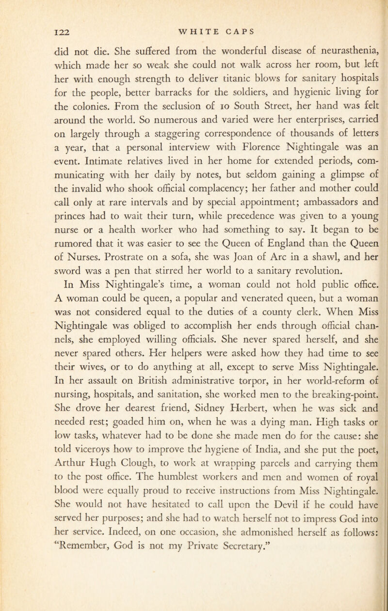did not die. She suffered from the wonderful disease of neurasthenia, which made her so weak she could not walk across her room, but left her with enough strength to deliver titanic blows for sanitary hospitals for the people, better barracks for the soldiers, and hygienic living for the colonies. From the seclusion of 10 South Street, her hand was felt around the world. So numerous and varied were her enterprises, carried on largely through a staggering correspondence of thousands of letters a year, that a personal interview with Florence Nightingale was an event. Intimate relatives lived in her home for extended periods, com¬ municating with her daily by notes, but seldom gaining a glimpse of the invalid who shook official complacency; her father and mother could call only at rare intervals and by special appointment; ambassadors and princes had to wait their turn, while precedence was given to a young nurse or a health worker who had something to say. It began to be rumored that it was easier to see the Queen of England than the Queen of Nurses. Prostrate on a sofa, she was Joan of Arc in a shawl, and her sword was a pen that stirred her world to a sanitary revolution. In Miss Nightingale’s time, a woman could not hold public office. A woman could be queen, a popular and venerated queen, but a woman was not considered equal to the duties of a county clerk. When Miss Nightingale was obliged to accomplish her ends through official chan¬ nels, she employed willing officials. She never spared herself, and she never spared others. Pier helpers were asked how they had time to see their wives, or to do anything at all, except to serve Miss Nightingale. In her assault on British administrative torpor, in her world-reform of nursing, hospitals, and sanitation, she worked men to the breaking-point. She drove her dearest friend, Sidney Flerbert, when he was sick and needed rest; goaded him on, when he was a dying man. High tasks or low tasks, whatever had to be done she made men do for the cause: she told viceroys how to improve the hygiene of India, and she put the poet, Arthur Hugh Clough, to work at wrapping parcels and carrying them to the post office. The humblest workers and men and women of royal blood were equally proud to receive instructions from Miss Nightingale. She would not have hesitated to call upon the Devil if he could have served her purposes; and she had to watch herself not to impress God into her service. Indeed, on one occasion, she admonished herself as follows: “Remember, God is not my Private Secretary.”