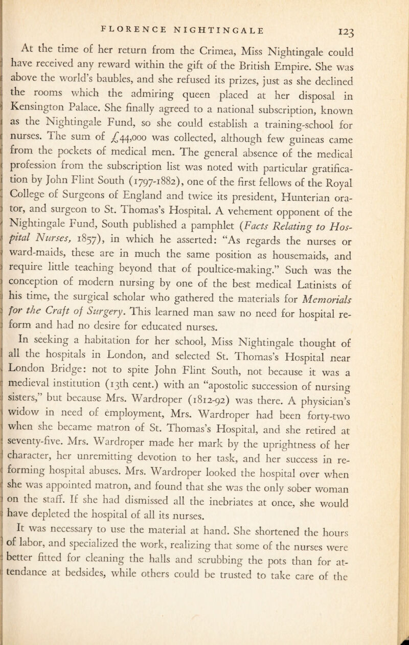 At the time o£ ner return from the Crimea, Miss Nightingale could have received any reward within the gift of the British Empire. She was t above the world s baubles, and she refused its prizes, just as she declined the rooms which the admiring queen placed at her disposal in * Kensington Palace. She finally agreed to a national subscription, known as the Nightingale Fund, so she could establish a training-school for nurses. Tiie sum or ^zjq,ooo was collected, although few guineas came 1 from the pockets of medical men. The general absence of the medical 1 profession from the subscription list was noted with particular gratifica- i tion by John Flint South (1797-1882), one of the first fellows of the Royal „ College of Surgeons of England and twice its president, Hunterian ora¬ tor, and surgeon to St. 1 homas s Hospital. A vehement opponent of the Nightingale Fund, South published a pamphlet (Facts Relating to Hos- ' pital Nurses, 1857), in which he asserted: “As regards the nurses or ^ ward-maids, these are in much the same position as housemaids, and require little teaching beyond that of poultice-making.” Such was the j conception of modern nursing by one of the best medical Latinists of his time, the surgical scholar who gathered the materials for Memorials | for t'le Craft of Surgery. This learned man saw no need for hospital re- : form and had no desire for educated nurses. In seeking a habitation for her school, Miss Nightingale thought of all the hospitals in London, and selected St. Thomas’s Hospital near 1 London Bridge: not to spite John Flint South, not because it was a : medieval institution (13th cent.) with an “apostolic succession of nursing sisters,” but because Mrs. Wardroper (1812-92) was there. A physician’s ' widow in need of employment, Mrs. Wardroper had been forty-two when she became matron of St. Thomas s Hospital, and she retired at : seventy-five. Mrs. Wardroper made her mark by the uprightness of her character, her unremitting devotion to her task, and her success in re- 1 forming hospital abuses. Mrs. Wardroper looked the hospital over when : she was appointed matron, and found that she was the only sober woman ■; on the staff. If she had dismissed all the inebriates at once, she would have depleted the hospital of all its nurses. It was necessary to use the material at hand. She shortened the hours of labor, and specialized the work, realizing that some of the nurses were ] better fi«ed for cleaning the halls and scrubbing the pots than for at¬ tendance at bedsides, while others could be trusted to take care of the