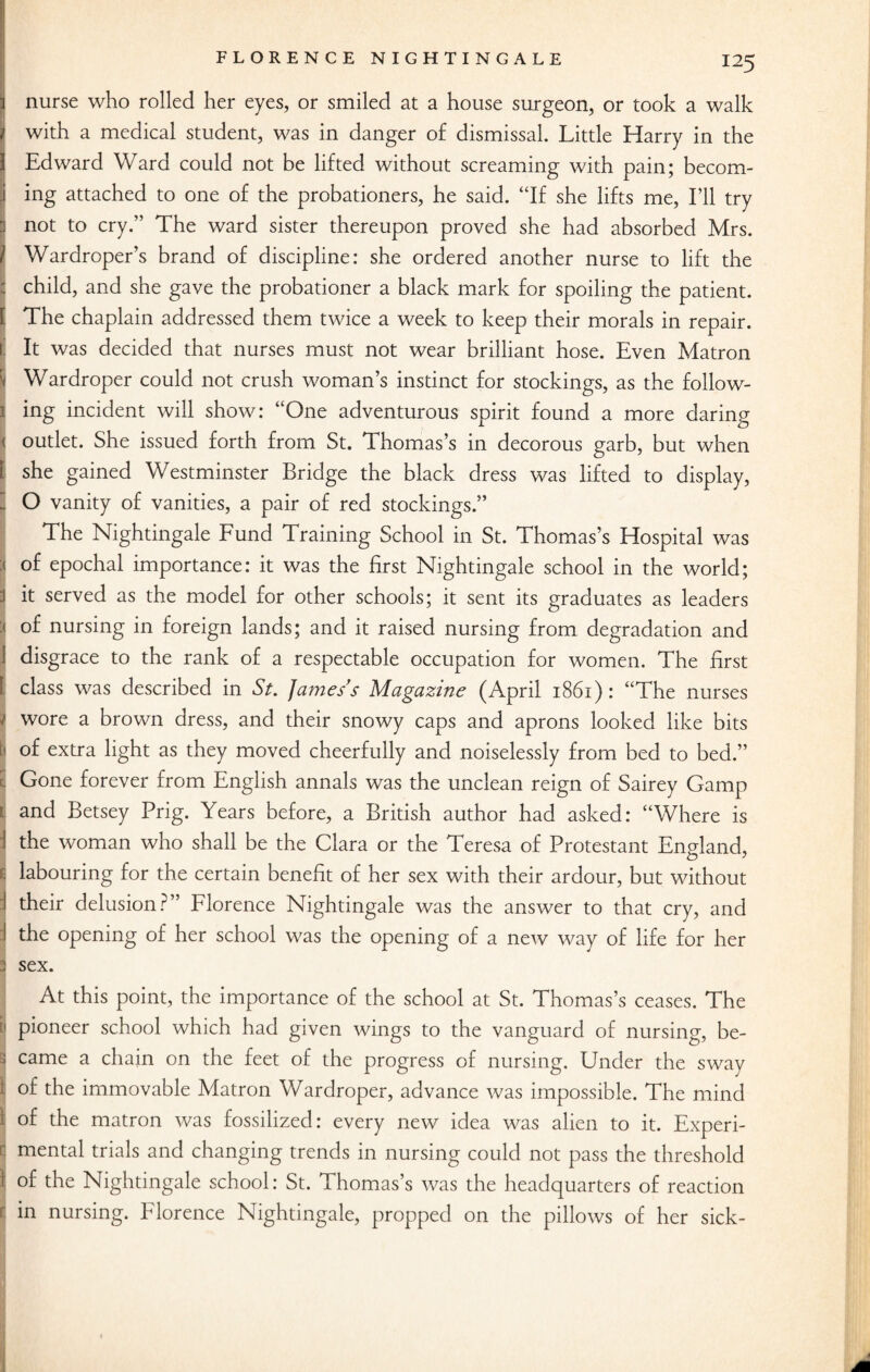 nurse who rolled her eyes, or smiled at a house surgeon, or took a walk with a medical student, was in danger of dismissal. Little Harry in the Edward Ward could not be lifted without screaming with pain; becom- j ing attached to one of the probationers, he said. “If she lifts me, I’ll try J not to cry.” The ward sister thereupon proved she had absorbed Mrs. | Wardroper’s brand of discipline: she ordered another nurse to lift the | child, and she gave the probationer a black mark for spoiling the patient. [ The chaplain addressed them twice a week to keep their morals in repair, t It was decided that nurses must not wear brilliant hose. Even Matron 'i Wardroper could not crush woman’s instinct for stockings, as the folio w- i ing incident will show: “One adventurous spirit found a more daring '< outlet. She issued forth from St. Thomas’s in decorous garb, but when 1 she gained Westminster Bridge the black dress was lifted to display, 3 O vanity of vanities, a pair of red stockings.” The Nightingale Fund Training School in St. Thomas’s Hospital was of epochal importance: it was the first Nightingale school in the world; it served as the model for other schools; it sent its graduates as leaders : of nursing in foreign lands; and it raised nursing from degradation and disgrace to the rank of a respectable occupation for women. The first 1 class was described in St. James s Magazine (April 1861) : “The nurses wore a brown dress, and their snowy caps and aprons looked like bits i of extra light as they moved cheerfully and noiselessly from bed to bed.” C Gone forever from English annals was the unclean reign of Sairey Gamp i and Betsey Prig. Years before, a British author had asked: “Where is the woman who shall be the Clara or the Teresa of Protestant England, * labouring for the certain benefit of her sex with their ardour, but without their delusion?” Florence Nightingale was the answer to that cry, and the opening of her school was the opening of a new way of life for her sex. At this point, the importance of the school at St. Thomas’s ceases. The pioneer school which had given wings to the vanguard of nursing, be¬ came a chain on the feet of the progress of nursing. Under the sway of the immovable Matron Wardroper, advance was impossible. The mind i of the matron was fossilized: every new idea was alien to it. Experi¬ mental trials and changing trends in nursing could not pass the threshold I °f the Nightingale school: St. Thomas’s was the headquarters of reaction : in nursing. Florence Nightingale, propped on the pillows of her sick-