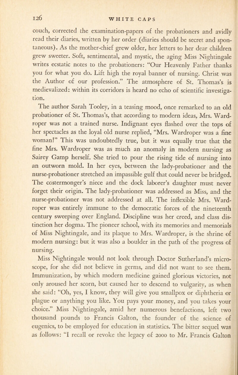 couch, corrected the examination-papers of the probationers and avidly read their diaries, written by her order (diaries should be secret and spon¬ taneous). As the mother-chief grew older, her letters to her dear children grew sweeter. Soft, sentimental, and mystic, the aging Miss Nightingale writes ecstatic notes to the probationers: “Our Heavenly Father thanks you for what you do. Lift high the royal banner of nursing. Christ was the Author of our profession.” The atmosphere of St. Thomas’s is medievaiized: within its corridors is heard no echo of scientific investio-a- O tion. The author Sarah Tooley, in a teasing mood, once remarked to an old probationer of St. Thomas’s, that according to modern ideas, Mrs. Ward- roper was not a trained nurse. Indignant eyes flashed over the tops of her spectacles as the loyal old nurse replied, “Mrs. Wardroper was a fine woman!” This was undoubtedly true, but it was equally true that the fine Mrs. Wardroper was as much an anomaly in modern nursing as Sairey Gamp herself. She tried to pour the rising tide of nursing into an outworn mold. In her eyes, between the lady-probationer and the nurse-probationer stretched an impassible gulf that could never be bridged. The costermonger’s niece and the dock laborer’s daughter must never forget their origin. The lady-probationer was addressed as Miss, and the nurse-probationer was not addressed at all. The inflexible Mrs. Ward¬ roper was entirely immune to the democratic forces of the nineteenth century sweeping over England. Discipline was her creed, and class dis¬ tinction her dogma. The pioneer school, with its memories and memorials of Miss Nightingale, and its plaque to Mrs. Wardroper, is the shrine of modem nursing: but it was also a boulder in the path of the progress of nursing. Miss Nightingale would not look through Doctor Sutherland’s micro¬ scope, for she did not believe in germs, and did not want to see them. Immunization, by which modern medicine gained glorious victories, not only aroused her scorn, but caused her to descend to vulgarity, as when she said: “Oh, yes, I know, they will give you smallpox or diphtheria or plague or anything you like. You pays your money, and you takes your choice.” Miss Nightingale, amid her numerous benefactions, left two thousand pounds to Francis Galton, the founder of the science of eugenics, to be employed for education in statistics. The bitter sequel was as follows: “I recall or revoke the legacy of 2000 to Mr. Francis Galton