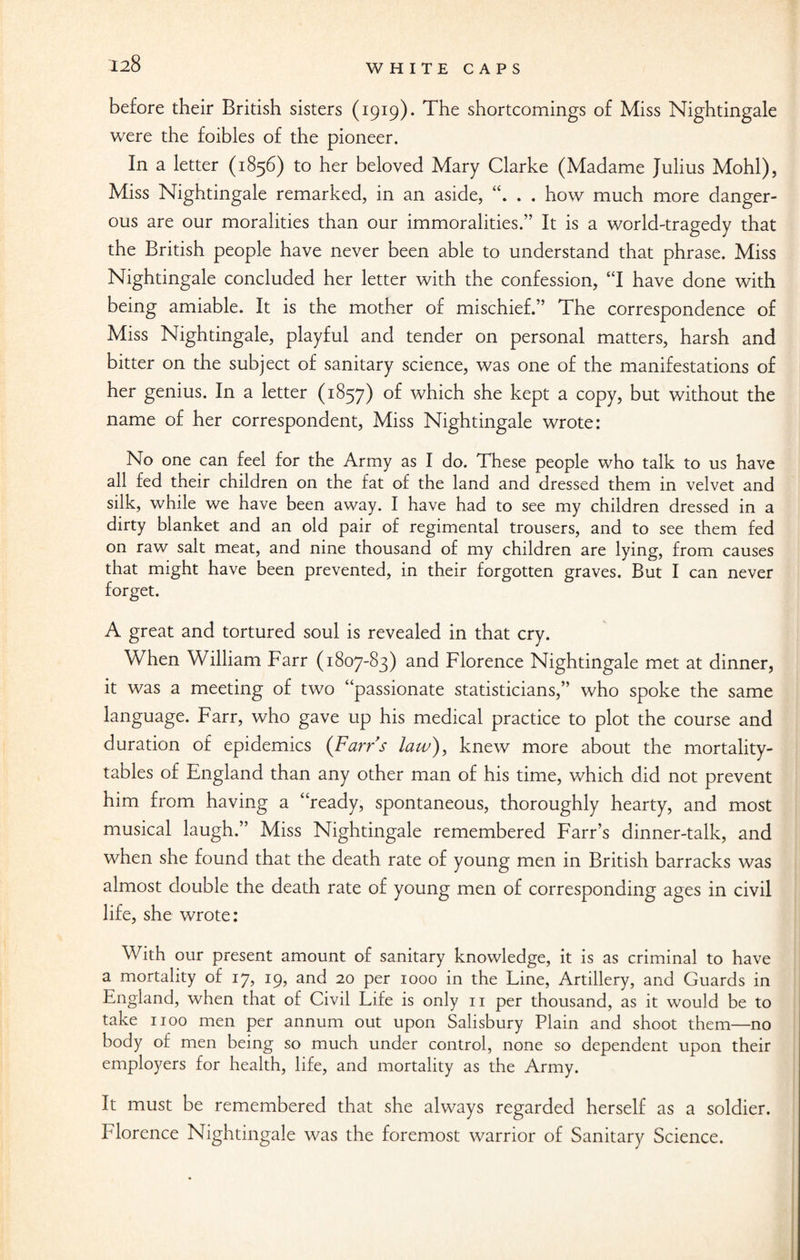 before their British sisters (1919). The shortcomings of Miss Nightingale were the foibles of the pioneer. In a letter (1856) to her beloved Mary Clarke (Madame Julius Mohl), Miss Nightingale remarked, in an aside, . . how much more danger¬ ous are our moralities than our immoralities.” It is a world-tragedy that the British people have never been able to understand that phrase. Miss Nightingale concluded her letter with the confession, “I have done with being amiable. It is the mother of mischief.” The correspondence of Miss Nightingale, playful and tender on personal matters, harsh and bitter on the subject of sanitary science, was one of the manifestations of her genius. In a letter (1857) °f which she kept a copy, but without the name of her correspondent, Miss Nightingale wrote: No one can feel for the Army as I do. These people who talk to us have all fed their children on the fat of the land and dressed them in velvet and silk, while we have been away. I have had to see my children dressed in a dirty blanket and an old pair of regimental trousers, and to see them fed on raw salt meat, and nine thousand of my children are lying, from causes that might have been prevented, in their forgotten graves. But I can never forget. A great and tortured soul is revealed in that cry. When William Farr (1807-83) and Florence Nightingale met at dinner, it was a meeting of two “passionate statisticians,” who spoke the same language. Farr, who gave up his medical practice to plot the course and duration of epidemics (Farrs law), knew more about the mortality- tables of England than any other man of his time, which did not prevent him from having a “ready, spontaneous, thoroughly hearty, and most musical laugh.” Miss Nightingale remembered F'arr’s dinner-talk, and when she found that the death rate of young men in British barracks was almost double the death rate of young men of corresponding ages in civil life, she wrote: With our present amount of sanitary knowledge, it is as criminal to have a mortality of 17, 19, and 20 per 1000 in the Line, Artillery, and Guards in England, when that of Civil Life is only n per thousand, as it would be to take 1100 men per annum out upon Salisbury Plain and shoot them—no body of men being so much under control, none so dependent upon their employers for health, life, and mortality as the Army. It must be remembered that she always regarded herself as a soldier. Florence Nightingale was the foremost warrior of Sanitary Science.