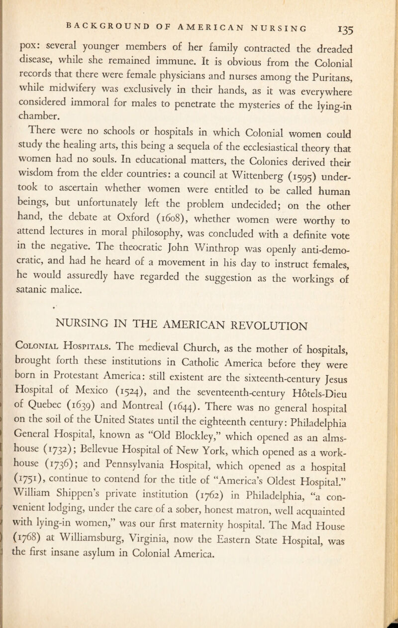 pox: several younger members of her family contracted the dreaded disease, while she remained immune. It is obvious from the Colonial records that there were female physicians and nurses among the Puritans, while midwifery was exclusively in their hands, as it was everywhere considered immoral for males to penetrate the mysteries of the lying-in chamber. There were no schools or hospitals in which Colonial women could study the healing arts, this being a sequela of the ecclesiastical theory that women had no souls. In educational matters, the Colonies derived their wisdom from the elder countries: a council at Wittenberg (1595) under¬ took to ascertain whether women were entitled to be called human beings, but unfortunately left the problem undecided; on the other hand, the debate at Oxford (1608), whether women were worthy to attend lectures in moral philosophy, was concluded with a definite vote in the negative. The theocratic John Winthrop was openly anti-demo¬ cratic, and had he heard of a movement in his day to instruct females, he would assuredly have regarded the suggestion as the workings of Satanic malice. NURSING IN THE AMERICAN REVOLUTION Colonial Hospitals. The medieval Church, as the mother of hospitals, brought lorth these institutions in Catholic America before they were born in Protestant America: still existent are the sixteenth-century Jesus Hospital of Mexico (1524), and the seventeenth-century Hotels-Dieu of Quebec (1639) and Montreal (1644). There was no general hospital ) on the soil o£ the United States until the eighteenth century: Philadelphia 1 General Hospital, known as “Old Blockley,” which opened as an alms- 1 house (1732); Bellevue Hospital of New York, which opened as a work- I house (1736); and Pennsylvania Hospital, which opened as a hospital I (1751), continue to contend for the title of “America’s Oldest Hospital.” f William Shippers private institution (1762) in Philadelphia, “a con- i venient lodging, under the care of a sober, honest matron, well acquainted \ with lying-in women,” was our first maternity hospital. The Mad House (1768) at Williamsburg, Virginia, now the Eastern State Hospital, was the first insane asylum in Colonial America.