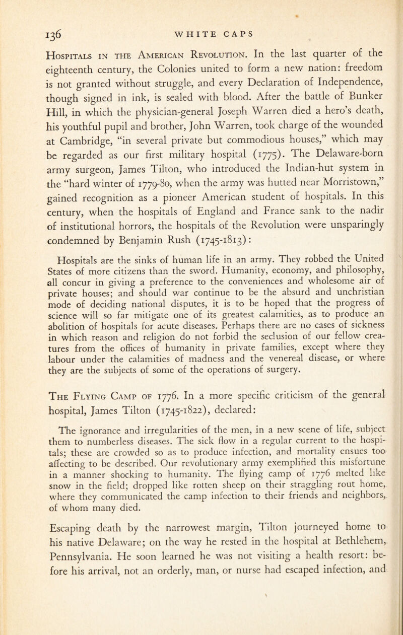 Hospitals in the American Revolution. In the last quarter of the eighteenth century, the Colonies united to form a new nation: freedom is not granted without struggle, and every Declaration of Independence, though signed in ink, is sealed with blood. After the battle of Bunker Hill, in which the physician-general Joseph Warren died a hero’s death, his youthful pupil and brother, John Warren, took charge of the wounded at Cambridge, “in several private but commodious houses,” which may be regarded as our first military hospital (1775). The Delaware-born army surgeon, James Tilton, who introduced the Indian-hut system in the “hard winter of 1779-80, when the army was hutted near Morristown,” gained recognition as a pioneer American student of hospitals. In this century, when the hospitals of England and France sank to the nadir of institutional horrors, the hospitals of the Revolution were unsparingly condemned by Benjamin Rush (1745-1813): Hospitals are the sinks of human life in an army. They robbed the United States of more citizens than the sword. Humanity, economy, and philosophy, all concur in giving a preference to the conveniences and wholesome air of private houses; and should war continue to be the absurd and unchristian mode of deciding national disputes, it is to be hoped that the progress of science will so far mitigate one of its greatest calamities, as to produce an abolition of hospitals for acute diseases. Perhaps there are no cases of sickness in which reason and religion do not forbid the seclusion of our fellow crea¬ tures from the offices of humanity in private families, except where they labour under the calamities of madness and the venereal disease, or where, they are the subjects of some of the operations of surgery. The Flying Camp of 1776. In a more specific criticism of the general hospital, James Tilton (1745-1822), declared: The ignorance and irregularities of the men, in a new scene of life, subject them to numberless diseases. The sick flow in a regular current to the hospi¬ tals; these are crowded so as to produce infection, and mortality ensues too affecting to be described. Our revolutionary army exemplified this misfortune in a manner shocking to humanity. The flying camp of 177^ meked like snow in the field; dropped like rotten sheep on their straggling rout home, where they communicated the camp infection to their friends and neighbors, of whom many died. Escaping death by the narrowest margin, Tilton journeyed home to his native Delaware; on the way he rested in the hospital at Bethlehem, Pennsylvania. He soon learned he was not visiting a health resort: be¬ fore his arrival, not an orderly, man, or nurse had escaped infection, and