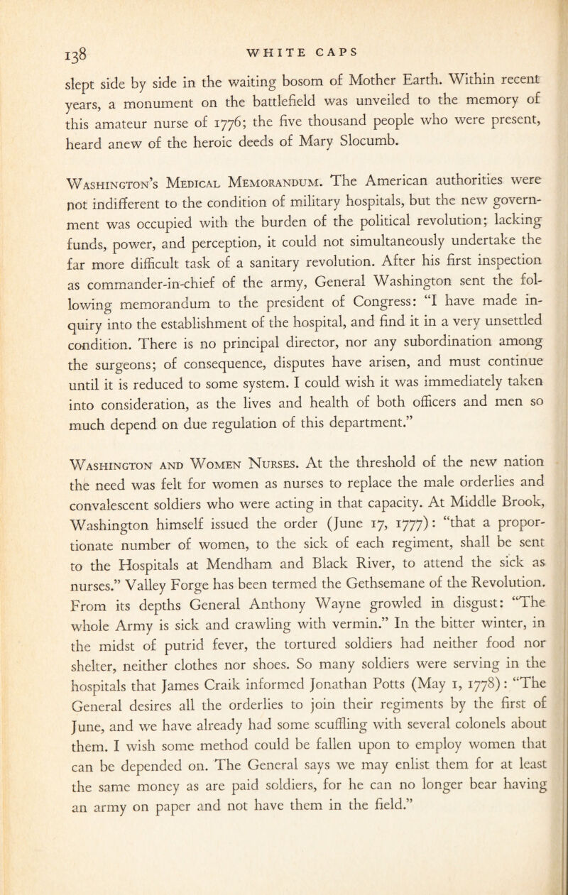 slept side by side in the waiting bosom of Mother Earth. Within recent years, a monument on the battlefield was unveiled to the memory of this amateur nurse of 1776? the five thousand people who were present, heard anew of the heroic deeds of Mary Slocumb. Washington’s Medical Memorandum. The American authorities were not indifferent to the condition of military hospitals, but the new govern¬ ment was occupied with the burden of the political revolution; lacking funds, power, and perception, it could not simultaneously undertake the far more difficult task of a sanitary revolution. After his first inspection as commander-in-chief of the army, General Washington sent the fol¬ lowing memorandum to the president of Congress: I have made in¬ quiry into the establishment of the hospital, and find it in a very unsettled condition. There is no principal director, nor any subordination among the surgeons; of consequence, disputes have arisen, and must continue until it is reduced to some system. I could wish it was immediately taken into consideration, as the lives and health of both officers and men so much depend on due regulation of this department.” Washington and Women Nurses. At the threshold of the new nation the need was felt for women as nurses to replace the male orderlies and convalescent soldiers who were acting in that capacity. At Middle Brook, Washington himself issued the order (June 17, 1777): “that a propor¬ tionate number of women, to the sick of each regiment, shall be sent to the Hospitals at Mendham and Black River, to attend the sick as nurses.” Valley Forge has been termed the Gethsemane of the Revolution. From its depths General Anthony Wayne growled in disgust: “The whole Army is sick and crawling with vermin.” In the bitter winter, in the midst of putrid fever, the tortured soldiers had neither food nor shelter, neither clothes nor shoes. So many soldiers were serving in the hospitals that James Craik informed Jonathan Potts (May 1, 1778): “The General desires all the orderlies to join their regiments by the first of June, and we have already had some scuffling with several colonels about them. I wish some method could be fallen upon to employ women that can be depended on. The General says we may enlist them for at least the same money as are paid soldiers, for he can no longer bear having an army on paper and not have them in the field.”