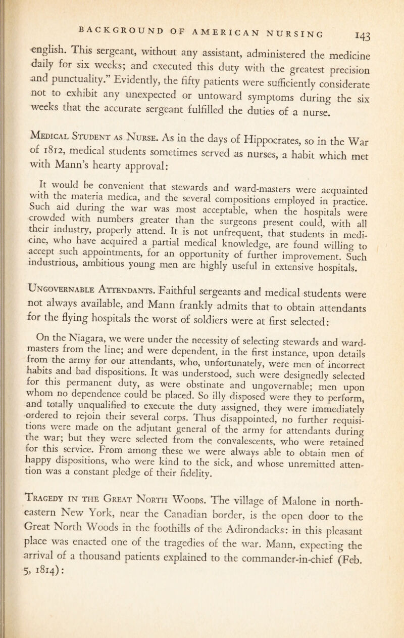 enghsh. This sergeant, without any assistant, administered the medicine daily for six weeks; and executed this duty with the greatest precision and punctuality.” Evidently, the fifty patients were sufficiently considerate not to exhibit any unexpected or untoward symptoms during the six weeks that the accurate sergeant fulfilled the duties of a nurset Medical Student as Nurse. As in the days of Hippocrates, so in the War of 1812, medical students sometimes served as nurses, a habit which met with Mann’s hearty approval: It would be convenient that stewards and ward-masters were acquainted vjmftena medlca> and the several compositions employed in practice. Such aid during the war was most acceptable, when the hospitals were crowded Wlth numbers greater than the surgeons present could, with all their industry, properly attend. It is not unfrequent, that students in medi¬ cine, who have acquired a partial medical knowledge, are found willing to accept such appointments, for an opportunity of further improvement. Such industrious, ambitious young men are highly useful in extensive hospitals. Ungovernable Attendants. Faithful sergeants and medical students were not always available, and Mann frankly admits that to obtain attendants for the flying hospitals the worst of soldiers were at first selected: On the Niagara, we were under the necessity of selecting stewards and ward- masters from the line; and were dependent, in the first instance, upon details rrom the army for our attendants, who, unfortunately, were men of incorrect habits and bad dispositions. It was understood, such were designedly selected or this permanent duty, as were obstinate and ungovernable; men upon w xom no dependence could be placed. So illy disposed were they to perform and totally unqualified to execute the duty assigned, they were immediately or ered to rejoin their several corps. Thus disappointed, no further requisi¬ tions were made on the adjutant general of the army for attendants during the war; but they were selected from the convalescents, who were retained for this service. From among these we were always able to obtain men of haPPy dispositions, who were kind to the sick, and whose unremitted atten¬ tion was a constant pledge of their fidelity. Tragedy in the Great North Woods. The village of Malone in north¬ eastern New \ ork, near the Canadian border, is the open door to the Great North Woods in the foothills of the Adirondacks: in this pleasant place was enacted one of the tragedies of the war. Mann, expecting the arrival of a thousand patients explained to the commander-in-chief (Feb. 5, 1814):