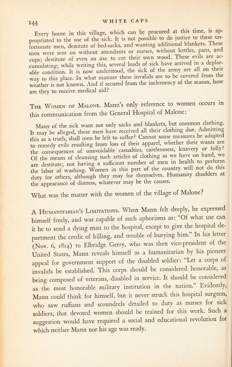 Every house in this village, which can be procured at this time, is ap¬ propriated to the use of the sick. It is not possible to do justice to these un¬ fortunate men, destitute of bed-sacks, and wanting additional blankets. 1 hese men were sent on without attendants or nurses, without kettles, pans, and cups: destitute of even an axe to cut their own wood. These evils are ac¬ cumulating; while writing this, several loads of sick have arrived in a deplor¬ able condition. It is now understood, the sick of the army are all on their way to this place. In what manner these invalids are to be covered from the weather is not known. And if secured from the inclemency of the season, how are they to receive medical aid? The Women of Malone. Mann’s only reference to women occurs in this communication from the General Hospital of Malone: Many of the sick want not only sacks and blankets, but common clothing. It may be alleged, these men have received all their clothing due. Admitting this as a truth, shall men be left to suffer? Cannot some measures be adopted to remedy evils resulting from loss of their apparel, whether their wants are the consequences of unavoidable casualties, carelessness, knavery or to y. Of the means of cleansing such articles of clothing as we have on hand, we are destitute; not having a sufficient number of men in health to Perfofm the labor of washing. Women in this part of the country will not do this duty for others, although they may for themselves. Humanity shudders at the appearance of distress, whatever may be the causes. What was the matter with the women of the village of Malone? A Humanitarian’s Limitations. When Mann felt deeply, he expressed himself freely, and was capable of such aphorisms as: “Of what use can it be to send a dying man to the hospital, except to give the hospital de¬ partment the credit of killing, and trouble of burying him.” In his letter (Nov. 6, 1814) to Elbridge Gerry, who was then vice-president of the United States, Mann reveals himself as a humanitarian by his pioneer appeal for government support of the disabled soldier: Let a corps of invalids be established. This corps should be considered honorable, as being composed of veterans, disabled in service. It should be considered as the most honorable military institution in the nation.” Evidently, Mann could think for himself, but it never struck this hospital surgeon, who saw ruffians and scoundrels detailed to duty as nurses for sicK soldiers, that devoted women should be trained for this work. Such a suggestion would have required a social and educational revolution for which neither Mann nor his age was ready.