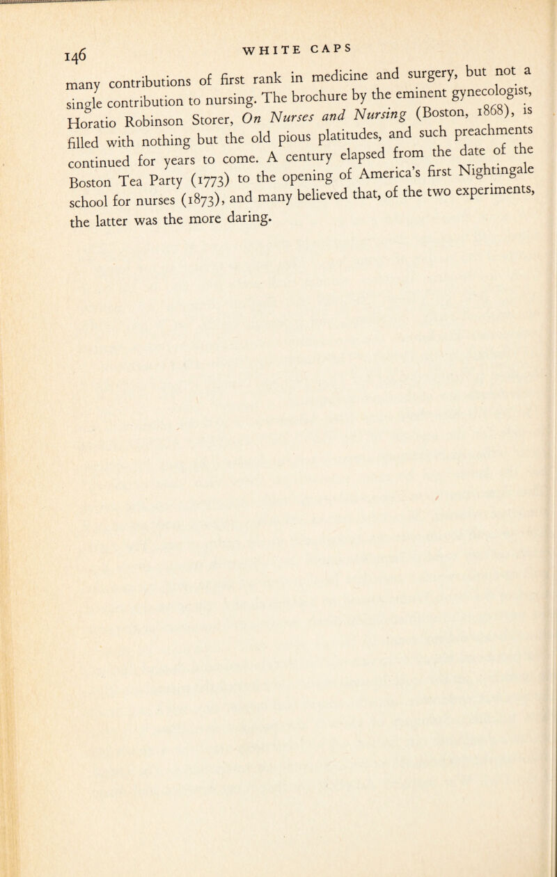 many contributions of first rank in medicine and surgery, but not a single contribution to nursing. The brochure by the eminent gynecologlst’ Horatio Robinson Storer, On Nurses and Nursing (Boston, 1808), filled with nothing but the old pious platitudes and such PJ^chmen s continued for years to come. A century elapsed from the date of the Boston Tea Party (1773) to the opening of Americas first ig mga school for nurses (1873), and many believed that, of the two experiments, the latter was the more daring.