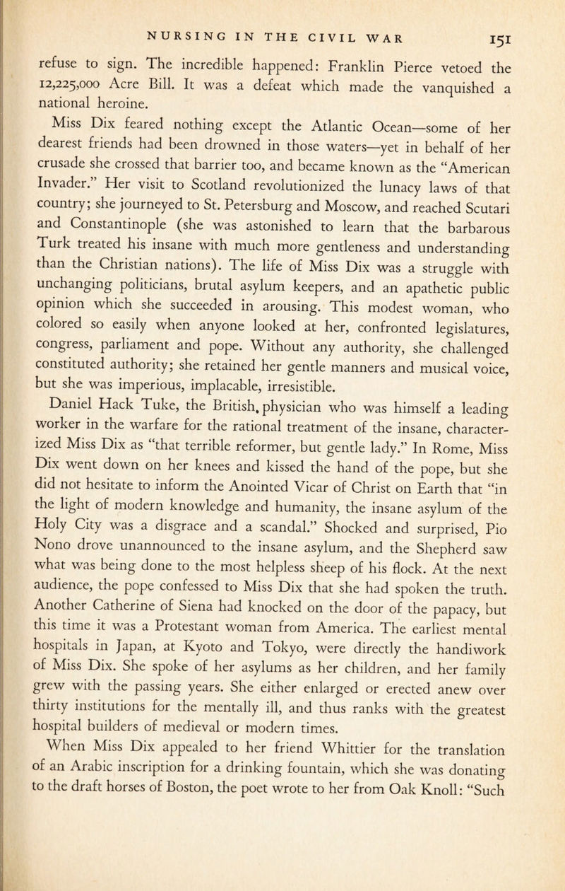 refuse to sign. The incredible happened: Franklin Pierce vetoed the 12,225,000 Acre Bill. It was a defeat which made the vanquished a national heroine. Miss Dix feared nothing except the Atlantic Ocean—some of her dearest friends had been drowned in those waters—yet in behalf of her crusade she crossed that barrier too, and became known as the “American Invader. Her visit to Scotland revolutionized the lunacy laws of that country; she journeyed to St. Petersburg and Moscow, and reached Scutari and Constantinople (she was astonished to learn that the barbarous Turk treated his insane with much more gentleness and understanding than the Christian nations). The life of Miss Dix was a struggle with unchanging politicians, brutal asylum keepers, and an apathetic public opinion which she succeeded in arousing. This modest woman, who colored so easily when anyone looked at her, confronted legislatures, congress, parliament and pope. Without any authority, she challenged constituted authority; she retained her gentle manners and musical voice, but she was imperious, implacable, irresistible. Daniel Hack Tuke, the British, physician who was himself a leading worker in the warfare for the rational treatment of the insane, character¬ ized Miss Dix as that terrible reformer, but gentle lady.” In Rome, Miss Dix went down on her knees and kissed the hand of the pope, but she did not hesitate to inform the Anointed Vicar of Christ on Earth that “in the light of modern knowledge and humanity, the insane asylum of the Holy City was a disgrace and a scandal.” Shocked and surprised, Pio Nono drove unannounced to the insane asylum, and the Shepherd saw what was being done to the most helpless sheep of his flock. At the next audience, the pope confessed to Miss Dix that she had spoken the truth. Another Catherine of Siena had knocked on the door of the papacy, but this time it was a Protestant woman from America. The earliest mental hospitals in Japan, at Kyoto and Tokyo, were directly the handiwork of Miss Dix. She spoke of her asylums as her children, and her family grew with the passing years. She either enlarged or erected anew over thirty institutions for the mentally ill, and thus ranks with the greatest hospital builders of medieval or modern times. When Miss Dix appealed to her friend Whittier for the translation of an Arabic inscription for a drinking fountain, which she was donating to the draft horses of Boston, the poet wrote to her from Oak Knoll: “Such
