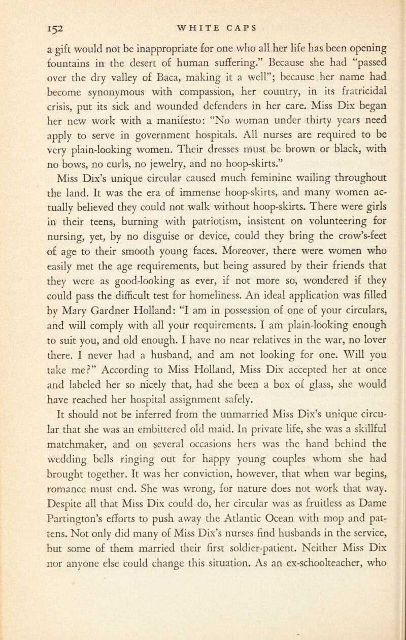 a gift would not be inappropriate for one who all her life has been opening fountains in the desert of human suffering.” Because she had “passed over the dry valley of Baca, making it a well”; because her name had become synonymous with compassion, her country, in its fratricidal crisis, put its sick and wounded defenders in her care. Miss Dix began her new work with a manifesto: “No woman under thirty years need apply to serve in government hospitals. All nurses are required to be very plain-looking women. Their dresses must be brown or black, with no bows, no curls, no jewelry, and no hoop-skirts.” Miss Dix’s unique circular caused much feminine wailing throughout the land. It was the era of immense hoop-skirts, and many women ac¬ tually believed they could not walk without hoop-skirts. There were girls in their teens, burning with patriotism, insistent on volunteering for nursing, yet, by no disguise or device, could they bring the crow’s-feet of age to their smooth young faces. Moreover, there were women who easily met the age requirements, but being assured by their friends that they were as good-looking as ever, if not more so, wondered if they could pass the difficult test for homeliness. An ideal application was filled by Mary Gardner Holland: “I am in possession of one of your circulars, and will comply with all your requirements. I am plain-looking enough to suit you, and old enough. I have no near relatives in the war, no lover there. I never had a husband, and am not looking for one. Will you take me?” According to Miss Holland, Miss Dix accepted her at once and labeled her so nicely that, had she been a box of glass, she would have reached her hospital assignment safely. It should not be inferred from the unmarried Miss Dix’s unique circu¬ lar that she was an embittered old maid. In private life, she was a skillful matchmaker, and on several occasions hers was the hand behind the wedding bells ringing out for happy young couples whom she had brought together. It was her conviction, however, that when war begins, romance must end. She was wrong, for nature does not work that way. Despite all that Miss Dix could do, her circular was as fruitless as Dame Partington’s efforts to push away the Atlantic Ocean with mop and pat¬ tens. Not only did many of Miss Dix’s nurses find husbands in the service, but some of them married their first soldier-patient. Neither Miss Dix nor anyone else could change this situation. As an ex-schoolteacher, who