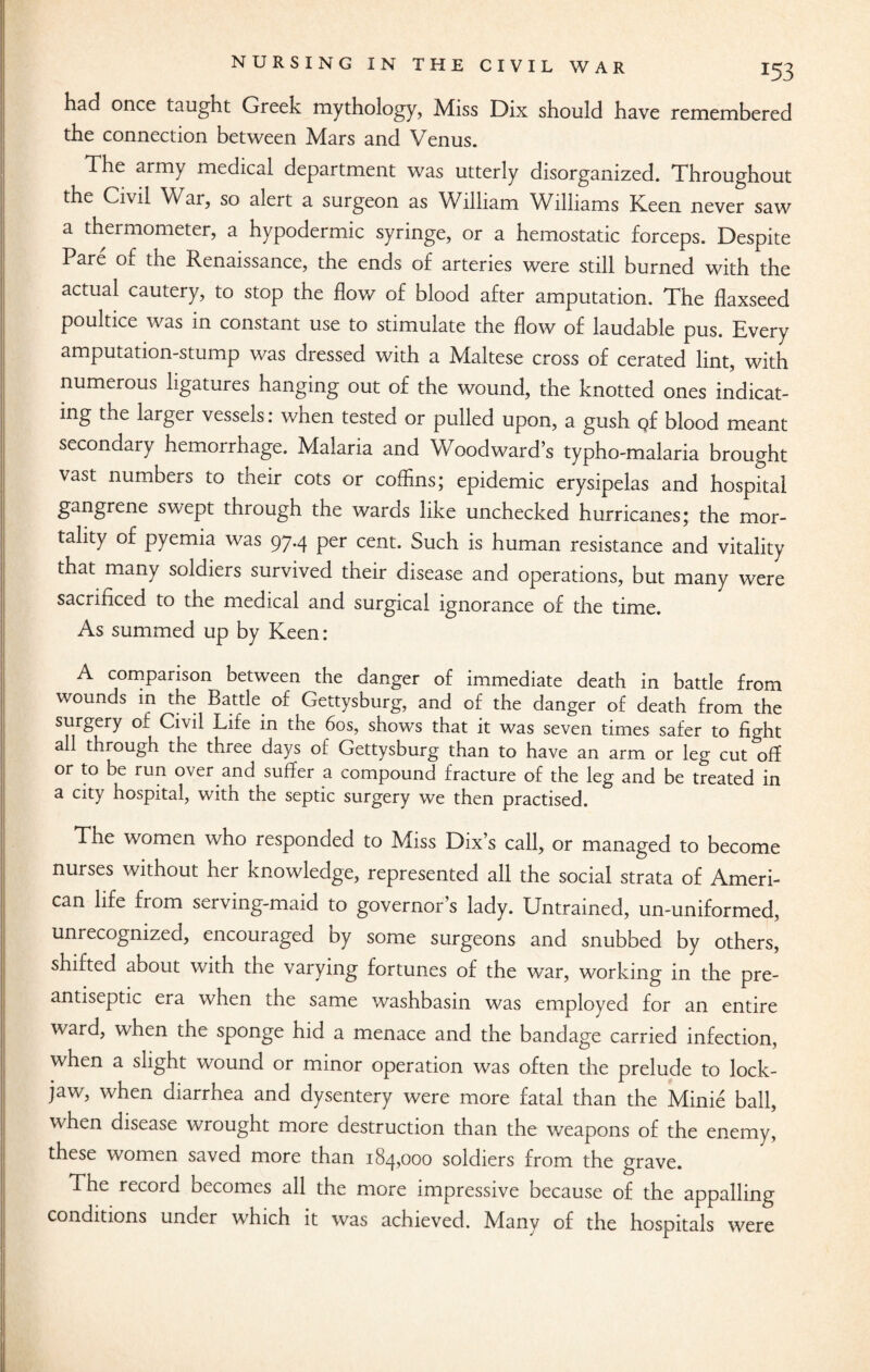 had once taught Greek mythology, Miss Dix should have remembered the connection between Mars and Venus. The army medical department was utterly disorganized. Throughout the Civil War, so alert a surgeon as William Williams Keen never saw a thermometer, a hypodermic syringe, or a hemostatic forceps. Despite Pare of the Renaissance, the ends of arteries were still burned with the actual cautery, to stop the flow of blood after amputation. The flaxseed poultice was in constant use to stimulate the flow of laudable pus. Every amputation-stump was dressed with a Maltese cross of cerated lint, with numerous ligatures hanging out of the wound, the knotted ones indicat¬ ing the larger vessels: when tested or pulled upon, a gush Qf blood meant secondary hemorrhage. Malaria and Woodward’s typho-malaria brought vast numbers to their cots or coffins; epidemic erysipelas and hospital gangrene swept through the wards like unchecked hurricanes; the mor¬ tality of pyemia was 97.4 per cent. Such is human resistance and vitality that many soldiers survived their disease and operations, but many were sacrificed to the medical and surgical ignorance of the time. As summed up by Keen: A comparison between the danger of immediate death in battle from wounds in the Battle of Gettysburg, and of the danger of death from the surgery of Civil Life in the 60s, shows that it was seven times safer to fight all through the three days of Gettysburg than to have an arm or leg cut-off or to be run over and suffer a compound fracture of the leg and be treated in a city hospital, with the septic surgery we then practised. The women who responded to Miss Dix’s call, or managed to become nurses without her knowledge, represented all the social strata of Ameri¬ can life from serving-maid to governor’s lady. Untrained, un-uniformed, unrecognized, encouraged by some surgeons and snubbed by others, shifted about with the varying fortunes of the war, working in the pre¬ antiseptic era when the same washbasin was employed for an entire ward, when the sponge hid a menace and the bandage carried infection, when a slight wound or minor operation was often the prelude to lock¬ jaw, when diarrhea and dysentery were more fatal than the Minie ball, when disease wrought more destruction than the weapons of the enemy, these women saved more than 184,000 soldiers from the grave. The record becomes all the more impressive because of the appalling conditions under which it was achieved. Many of the hospitals were