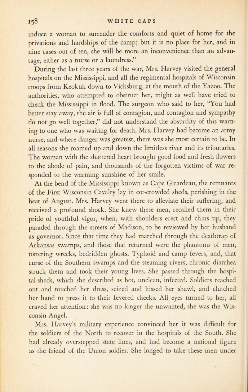 induce a woman to surrender the comforts and quiet of home for the privations and hardships of the camp; but it is no place for her, and in nine cases out of ten, she will be more an inconvenience than an advan¬ tage, either as a nurse or a laundress.” During the last three years of the war, Mrs. Harvey visited the general hospitals on the Mississippi, and all the regimental hospitals of Wisconsin troops from Keokuk down to Vicksburg, at the mouth of the Yazoo. The authorities, who attempted to obstruct her, might as well have tried to check the Mississippi in flood. The surgeon who said to her, “You had better stay away, the air is full of contagion, and contagion and sympathy do not go well together,” did not understand the absurdity of this warn¬ ing to one who was waiting for death. Mrs. Harvey had become an army nurse, and where danger was greatest, there was she most certain to be. In all seasons she roamed up and down the limitless river and its tributaries. The woman with the shattered heart brought good food and fresh flowers to the abode of pain, and thousands of the forgotten victims of war re¬ sponded to the warming sunshine of her smile. At the bend of the Mississippi known as Cape Girardeau, the remnants of the First Wisconsin Cavalry lay in cot-crowded sheds, perishing in the heat of August. Mrs. Harvey went there to alleviate their suffering, and received a profound shock. She knew these men, recalled them in their pride of youthful vigor, when, with shoulders erect and chins up, they paraded through the streets of Madison, to be reviewed by her husband as governor. Since that time they had marched through the deathtrap of Arkansas swamps, and those that returned were the phantoms of men, tottering wrecks, bedridden ghosts. Typhoid and camp fevers, and, that curse of the Southern swamps and the steaming rivers, chronic diarrhea struck them and took their young lives. She passed through the hospi¬ tal-sheds, which she described as hot, unclean, infected. Soldiers reached out and touched her dress, seized and kissed her shawl, and clutched her hand to press it to their fevered cheeks. All eyes turned to her, all craved her attention: she was no longer the unwanted, she was the Wis¬ consin Angel. Mrs. Harvey’s military experience convinced her it was difficult for the soldiers of the North to recover in the hospitals of the South. She had already overstepped state lines, and had become a national figure as the friend of the Union soldier. She longed to take these men under